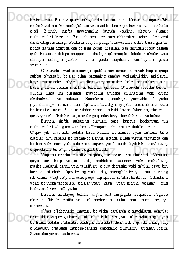 25borish   kerak.   Biror   vaqtdan   so’ng   hodisa   takrorlanadi.   Kun   o’tdi,   tugadi.   Bir
necha kundan so’ng mashg’ulotlardan ozod bo’linadigan kun keladi — bir hafta
o’tdi.   Birinchi   sinfda   tayyorgarlik   davrida   «oldin»,   «keyin»   (ilgari)
tushunchalari   kiritiladi.   Bu   tushunchalarni   mus-tahkamlash   uchun   o’qituvchi
darslikdagi rasmlarga o’xshash vaqt  haqidagi tasavvurlarni  ochib beradigan bir
necha rasmlar tizimiga ega bo’lishi kerak. Masalan, 6 ta rasmdan iborat dalada
qish,   traktorlar   dalaga   chiqqan   —   shudgor   qilinmoqda,   dalada   g’o’zalar   unib
chiqqan,   ochilgan   paxtazor   dalasi,   paxta   maydonida   kombaynlar,   paxta
xirmonlari. 
O’qituvchi   avval   paxtaning   respublikamiz   uchun   ahamiyati   haqida   qisqa
suhbat   o’tkazadi,   bolalar   bilan   paxtaning   qanday   yetishtirilishini   aniqlaydi,
keyin   esa   rasmlar   bo’yicha   «oldin»,   «keyin»   tushunchalari   mustahkamlanadi.
Buning   uchun   bolalar   rasmlarni   tomosha   qiladilar.   O’qituvchi   savollar   beradi:
«Oldin   nima   ish   qilishadi,   maydonni   shudgor   qilishadimi   yoki   chigit
ekishadimi?»   va   hokazo.   «Rasmlarni   qilinadigan   yumushlar   bo’yicha
joylashtiring».   Bu   ish   uchun   o’qituvchi   tuzadigan   syujetlar   unchalik   murakkab
bo’lmasligi   lozim.   3—4   ta   ishdan   iborat   bo’lishi   lozim.   Masalan,   «ko’chani
qanday kesib o’tish kerak», «darslarga qanday tayyorlanish kerak» va hokazo. 
Birinchi   sinfda   sutkaning   qismlari,   tong,   kunduz,   kechqurun,   tun
tushunchalari, «bugun», «kecha», «Yertaga» tushunchalari shakllantiriladi. 
O’quv   yili   davomida   bolalar   hafta   kunlari   nomlarini,   oylar   tartibini   bilib
oladilar.   Shu   sababli   ko’rsatma-qo’llanma   sifatida   sinfda   yirtma   taqvimga   ega
bo’lish   yoki   namoyish   etiladigan   taqvim   yasab   olish   foydalidir.   Navbatdagi
o’quvchi har bir o’tgan kunni belgilab boradi.  
Vaqt   bu   miqdor   ekanligi   haqidagi   tasavvurni   shakllantiradi.   Masalan,
qaysi   biri   ko’p   vaqtni   oladi,   maktabga   kelishmi   yoki   maktabdagi
mashg’ulotlarni, darsni  yoki tanaffusni, o’quv choragini yoki ta’tilni, qaysi biri
kam   vaqtni   oladi,   o’quvchining   maktabdagi   mashg’ulotini   yoki   ota-onasining
ish kunini. Vaqt bo’yicha «uzoqroq», «qisqaroq» so’zlari kiritiladi.   Odamlarni
yoshi   bo’yicha   taqqoslab,     bolalar   yoshi     katta,     yoshi   kichik,     yoshlari       teng
tushunchalarini egallaydilar. 
Birinchi   sinfdayoq   bolalar   vaqtni   soat   aniqligida   aniqlashni   o’rganib
oladilar.   Ikinchi   sinfda   vaqt   o’lchovlaridan:   sutka,   soat,   minut,   oy,   yil
o’rganiladi. 
«Vaqt   o’lchovlari»   mavzusi   bo’yicha   darslarda   o’quvchilarga   odamlar
turmushida vaqtning ahamiyatini tushuntirib berish, vaqt o’lchovlarining paydo
bo’lishini bolalar o’zlashtira oladigan darajada tushuntirish o’quvchilarning vaqt
o’lchovlari   orasidagi   munosa-batlarni   qanchalik   bilishlarini   aniqlash   lozim.
Suhbatdan parcha keltiramiz.  