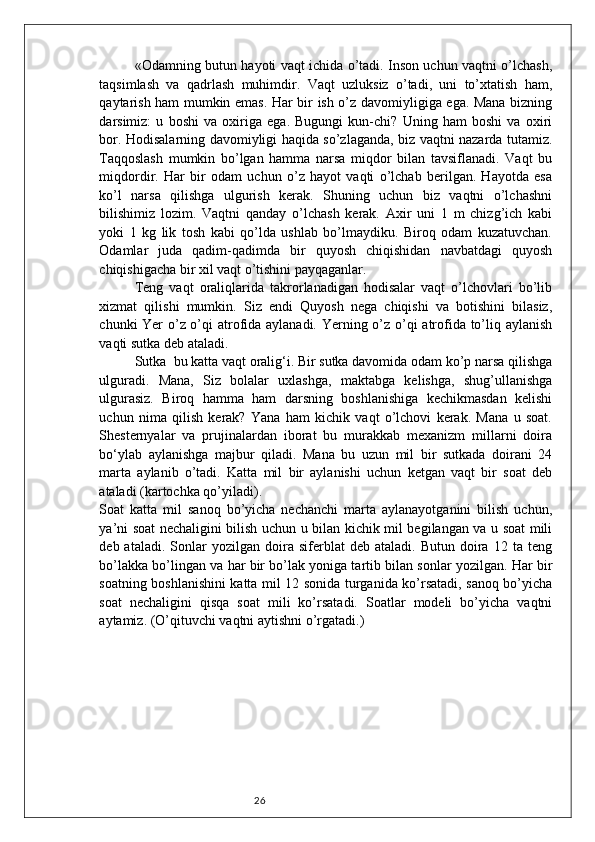 26«Odamning butun hayoti vaqt ichida o’tadi. Inson uchun vaqtni o’lchash,
taqsimlash   va   qadrlash   muhimdir.   Vaqt   uzluksiz   o’tadi,   uni   to’xtatish   ham,
qaytarish ham mumkin emas. Har bir ish o’z davomiyligiga ega. Mana bizning
darsimiz:   u   boshi   va   oxiriga   ega.   Bugungi   kun-chi?   Uning   ham   boshi   va   oxiri
bor. Hodisalarning davomiyligi haqida so’zlaganda, biz vaqtni nazarda tutamiz.
Taqqoslash   mumkin   bo’lgan   hamma   narsa   miqdor   bilan   tavsiflanadi.   Vaqt   bu
miqdordir.   Har   bir   odam   uchun   o’z   hayot   vaqti   o’lchab   berilgan.   Hayotda   esa
ko’l   narsa   qilishga   ulgurish   kerak.   Shuning   uchun   biz   vaqtni   o’lchashni
bilishimiz   lozim.   Vaqtni   qanday   o’lchash   kerak.   Axir   uni   1   m   chizg’ich   kabi
yoki   1   kg   lik   tosh   kabi   qo’lda   ushlab   bo’lmaydiku.   Biroq   odam   kuzatuvchan.
Odamlar   juda   qadim-qadimda   bir   quyosh   chiqishidan   navbatdagi   quyosh
chiqishigacha bir xil vaqt o’tishini payqaganlar. 
Teng   vaqt   oraliqlarida   takrorlanadigan   hodisalar   vaqt   o’lchovlari   bo’lib
xizmat   qilishi   mumkin.   Siz   endi   Quyosh   nega   chiqishi   va   botishini   bilasiz,
chunki Yer o’z o’qi atrofida aylanadi. Yerning o’z o’qi atrofida to’liq aylanish
vaqti sutka deb ataladi. 
Sutka  bu katta vaqt oralig‘i. Bir sutka davomida odam ko’p narsa qilishga
ulguradi.   Mana,   Siz   bolalar   uxlashga,   maktabga   kelishga,   shug’ullanishga
ulgurasiz.   Biroq   hamma   ham   darsning   boshlanishiga   kechikmasdan   kelishi
uchun   nima   qilish   kerak?   Yana   ham   kichik   vaqt   o’lchovi   kerak.   Mana   u   soat.
Shesternyalar   va   prujinalardan   iborat   bu   murakkab   mexanizm   millarni   doira
bo‘ylab   aylanishga   majbur   qiladi.   Mana   bu   uzun   mil   bir   sutkada   doirani   24
marta   aylanib   o’tadi.   Katta   mil   bir   aylanishi   uchun   ketgan   vaqt   bir   soat   deb
ataladi (kartochka qo’yiladi). 
Soat   katta   mil   sanoq   bo’yicha   nechanchi   marta   aylanayotganini   bilish   uchun,
ya’ni soat nechaligini bilish uchun u bilan kichik mil begilangan va u soat mili
deb  ataladi.   Sonlar   yozilgan   doira   siferblat   deb   ataladi.   Butun   doira   12  ta   teng
bo’lakka bo’lingan va har bir bo’lak yoniga tartib bilan sonlar yozilgan. Har bir
soatning boshlanishini katta mil 12 sonida turganida ko’rsatadi, sanoq bo’yicha
soat   nechaligini   qisqa   soat   mili   ko’rsatadi.   Soatlar   modeli   bo’yicha   vaqtni
aytamiz. (O’qituvchi vaqtni aytishni o’rgatadi.)  