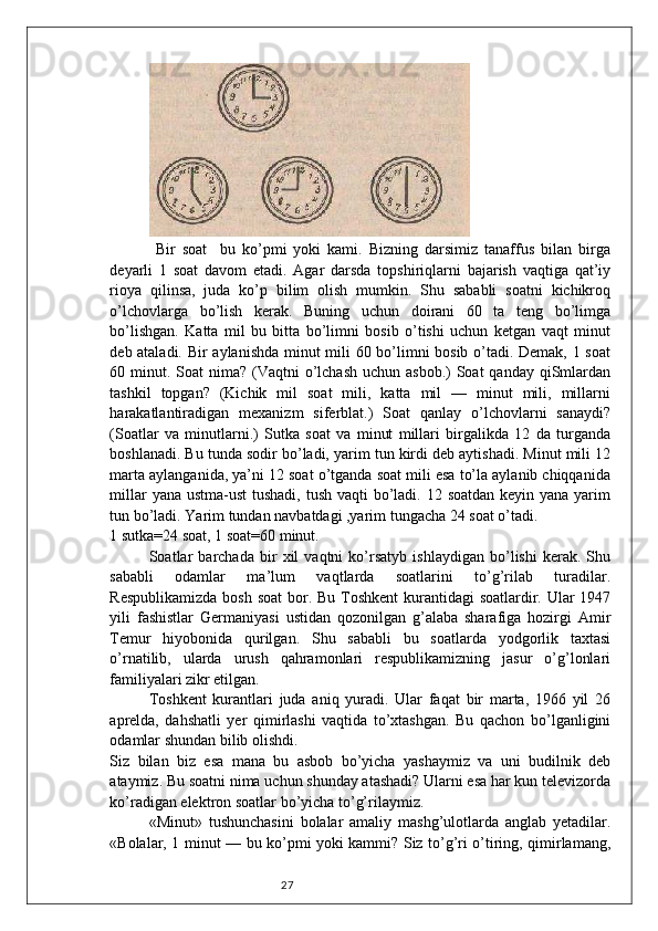 27  
  Bir   soat     bu   ko’pmi   yoki   kami.   Bizning   darsimiz   tanaffus   bilan   birga
deyarli   1   soat   davom   etadi.   Agar   darsda   topshiriqlarni   bajarish   vaqtiga   qat’iy
rioya   qilinsa,   juda   ko’p   bilim   olish   mumkin.   Shu   sababli   soatni   kichikroq
o’lchovlarga   bo’lish   kerak.   Buning   uchun   doirani   60   ta   teng   bo’limga
bo’lishgan.   Katta   mil   bu   bitta   bo’limni   bosib   o’tishi   uchun   ketgan   vaqt   minut
deb ataladi. Bir aylanishda minut mili 60 bo’limni bosib o’tadi. Demak, 1 soat
60 minut. Soat  nima?  (Vaqtni  o’lchash  uchun asbob.)  Soat  qanday qiSmlardan
tashkil   topgan?   (Kichik   mil   soat   mili,   katta   mil   —   minut   mili,   millarni
harakatlantiradigan   mexanizm   siferblat.)   Soat   qanlay   o’lchovlarni   sanaydi?
(Soatlar   va   minutlarni.)   Sutka   soat   va   minut   millari   birgalikda   12   da   turganda
boshlanadi. Bu tunda sodir bo’ladi, yarim tun kirdi deb aytishadi. Minut mili 12
marta aylanganida, ya’ni 12 soat o’tganda soat mili esa to’la aylanib chiqqanida
millar  yana ustma-ust  tushadi,  tush vaqti  bo’ladi. 12 soatdan keyin yana yarim
tun bo’ladi. Yarim tundan navbatdagi ,yarim tungacha 24 soat o’tadi. 
1 sutka=24 soat, 1 soat=60 minut. 
Soatlar   barchada   bir   xil   vaqtni   ko’rsatyb   ishlaydigan   bo’lishi   kerak.   Shu
sababli   odamlar   ma’lum   vaqtlarda   soatlarini   to’g’rilab   turadilar.
Respublikamizda  bosh soat  bor. Bu Toshkent  kurantidagi soatlardir. Ular  1947
yili   fashistlar   Germaniyasi   ustidan   qozonilgan   g’alaba   sharafiga   hozirgi   Amir
Temur   hiyobonida   qurilgan.   Shu   sababli   bu   soatlarda   yodgorlik   taxtasi
o’rnatilib,   ularda   urush   qahramonlari   respublikamizning   jasur   o’g’lonlari
familiyalari zikr etilgan. 
Toshkent   kurantlari   juda   aniq   yuradi.   Ular   faqat   bir   marta,   1966   yil   26
aprelda,   dahshatli   yer   qimirlashi   vaqtida   to’xtashgan.   Bu   qachon   bo’lganligini
odamlar shundan bilib olishdi. 
Siz   bilan   biz   esa   mana   bu   asbob   bo’yicha   yashaymiz   va   uni   budilnik   deb
ataymiz. Bu soatni nima uchun shunday atashadi? Ularni esa har kun televizorda
ko’radigan elektron soatlar bo’yicha to’g’rilaymiz. 
«Minut»   tushunchasini   bolalar   amaliy   mashg’ulotlarda   anglab   yetadilar.
«Bolalar, 1 minut — bu ko’pmi yoki kammi? Siz to’g’ri o’tiring, qimirlamang, 