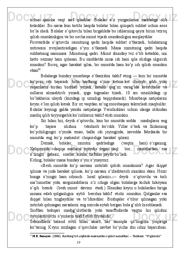 29uchun   qancha   vaqt   sarf   qiladilar.   Bolalar   o’z   yozganlarini   maktabga   olib
keladilar.  Bu  narsa  kun  tartibi   haqida  bolatar   bilan  qiziqarli  suhbat  uchun  asos
bo’la oladi. Bolalar o’qituvchi bilan birgalikda bu ishlarning qaysi birini tezroq
qilish mumkinligini va bir necha minut tejash mumkinligini aniqlaydilar. 
Pirovardida   o’qituvchi   minutning   qadri   haqida   suhbat   o’tkazadi,   bolalarning
xotirasini   rivojlantiradigan   o’yin   o’tkazadi.   Mana   minutning   qadri   haqida
suhbatning   namunasi:   Minutning   qadri.   Minut   shunday   tez   o’tib   ketadiki,   uni
hatto   sezmay   ham   qolasan.   Bu   muddatda   nima   ish   ham   qila   olishga   ulgurish
mumkin?   Biroq,   agar   harakat   qilsa,   bir   minutda   ham   ko’p   ish   qilish   mumkin
ekan 12
. 
Bolalarga   bunday   musobaqa   o’tkazishni   taklif   eting   —   kim   bir   minutda
ko’proq   ish   bajaradi:   bitta   harfning   o’zini   ketma-ket   chiroyli   qilib   yoki
raqamlarni   birdan   boshlab   yozadi,   katakli   qog’oz   varag’ida   krestchalar   va
nollarni   almashtirib   yozadi,   ipga   tugmalar   tizadi,   10   sm   uzunlikdagi   ip
bo’laklarini   ulaydi   (kimdagi   ip   uzunligi   taqqoslanadi).   Musobaqa   natijalarini
keyin e’lon qilish kerak. Bir oz vaqtdan so’ng musobaqani takrorlash maqbuldir.
Bolalar   keyingi   galda   yaxshi   natijalarga   Yerishishlari   uchun   ularga   oldindan
mashq qilib tayyorgarlik ko’rishlarini taklif etish mumkin. 
Siz   bilan   biz,   deydi   o’qituvchi,   kim   bir   minutda   sodda       mashqlarni   eng
ko’p       bajara       olishini       tekshirib   ko’rdik.   Yillar   o’tadi   va   Sizlarning
ko’pchiligingiz   o’yinda   emas,   balki   ish   joyingizda,   zavodda   fabrikada   bir
minutda  eng  ko’p  mahsulot  chiqarishga  harakat  qilasiz.  
Demak,       bolalar,       minutni       qadrlashga         (vaqtni       ham)   o’rganing.
Xalqimizda   «daqiqa   soatlarni   tejaydi»   degan   naql       bor,       minutlardan     esa
o’zingiz   galasiz,   soatlar, kunlar, haftalar paydo bo’ladi. 
Keling, bolalar mana bunday o’yin o’ynaymiz.  
«Besh   minutda   ko’p   narsani   xotirlab   qolish   mumkinmi?   Agar   diqqat
qilinsa   va  juda   harakat   qilinsa,   ko’p  narsani   o’zlashtarish   mumkin  ekan.   Hozir
bunga   o’zingiz   ham   ishonch     hosil   qilasiz»,—   deydi     o’qituvchi   va   turli
ma’lumotlar   yoki   sarguzashtlarni   o’z   ichiga   olgan   bolalarga   kichik   hikoyani
o’qib   beradi      (besh minut    davom    etadi.)  Shundan keyin u bolalardan biriga
nimani eslab qolganligini   aytib   berishni taklif   etishi   mumkin. Qolganlar esa
diqqat   bilan   tinglaydilar   va   to’ldiradilar.   Boshqalar   e’tibor   qilmagan   yoki
xotirlab qolmagan narsalarni eng oxirida aytab bergan bola g’olib hisoblanadi. 
Sinfdan   tashqari   mashg’ulotlarda   yoki   tanaffuslarda   vaqtni   his   qilishni
rivojlantiruvchi o’yinlarni taklif etish foydalidir. 
Sekundlarni   baland   ovoz   bilan   sanab,   har   sanoqda   qo’lingizni   yuqoriga
ko’taring.   Keyin   xoxlagan   o’quvchilar   navbat   bo’yicha   shu   ishni   bajarishsin.
12
  M.E. Jumayev . (2006).  Boshlang‘ich sinflarda matematika o‘qitish metodikasi.  – Toshkent: “O‘qituvchi” 