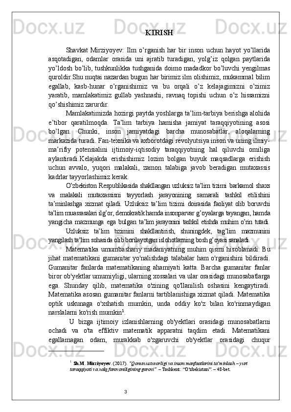 3 KIRISH
Shavkat   Mirziyoyev:   Ilm   o’rganish   har   bir   inson   uchun   hayot   yo’llarida
asqotadigan,   odamlar   orasida   uni   ajratib   turadigan,   yolg’iz   qolgan   paytlarida
yo’ldosh bo’lib, tushkunlikka tushganida doimo madadkor bo’luvchi yengilmas
quroldir.Shu nuqtai nazardan bugun har birimiz ilm olishimiz, mukammal bilim
egallab,   kasb-hunar   o’rganishimiz   va   bu   orqali   o’z   kelajagimizni   o’zimiz
yaratib,   mamlakatimiz   gullab   yashnashi,   ravnaq   topishi   uchun   o’z   hissamizni
qo’shishimiz zarurdir.
Mamlakatimizda hozirgi paytda yoshlarga ta’lim-tarbiya berishga alohida
e’tibor   qaratilmoqda.   Ta’lim   tarbiya   hamisha   jamiyat   taraqqiyotining   asosi
bo’lgan.   Chunki,   inson   jamiyatdagi   barcha   munosabatlar,   aloqalarning
markazida turadi. Fan-texnika va axborotdagi revolyutsiya inson va uning ilmiy-
ma’rifiy   potensialini   ijtimoiy-iqtisodiy   taraqqiyotning   hal   qiluvchi   omiliga
aylantiradi.Kelajakda   erishishimiz   lozim   bolgan   buyuk   maqsadlarga   erishish
uchun   avvalo,   yuqori   malakali,   zamon   talabiga   javob   beradigan   mutaxassis
kadrlar tayyorlashimiz kerak. 
O’zbekiston Res p ublikasida shakllangan uzluksiz ta’lim tizimi   barkamol shaxs
va   malakali   mutaxassisni   tayyorlash   jarayonining   s amarali   tashkil   etilishini
ta’minlashga   xizmat   qiladi.   Uzluksiz   ta’lim   tizimi   doirasida   faoliyat   olib   boruvchi
ta’lim muassasalari ilg’or, demokratik hamda insonparvar  g’oyalarga tayangan, hamda
yangicha   mazmunga   ega   bulgan   t a’lim jarayonini tashkil etishda muhim o’rin tutadi.
Uzluksiz   ta’lim   tizimini   shakllantirish,   shuningdek,   tag’lim   mazmunini
yangilash ta’lim sohasida olib borilayotgan islohotlarning  bosh g’oyasi sanaladi.
Matematika  umumbashariy  madaniyatning muhim   qismi  hisoblanadi.   Bu
jihat matematikani gumanitar yo'nalishdagi talabalar ham o'rganishini  bildiradi.
Gumanitar   fanlarda   matematikaning   ahamiyati   katta.   Barcha   gumanitar   fanlar
biror ob'yektlar umumiyligi, ularning xossalari va ular orasidagi munosabatlarga
ega.   Shunday   qilib,   matematika   o'zining   qo'llanilish   oshasini   kengaytiradi.
Matematika asosan gumanitar fanlarni tartiblanishiga xizmat qiladi. Matematika
optik   uskunaga   o'xshatish   mumkin,   unda   oddiy   ko'z   bilan   ko'rinmaydigan
narslalarni ko'rish mumkin 1
.
  U   bizga   ijtimoiy   izlanishlarning   ob'yektlari   orasidagi   munosabatlarni
ochadi   va   o'ta   effiktiv   matematik   apparatni   taqdim   etadi.   Matematikani
egallamagan   odam,   murakkab   o'zgaruvchi   ob'yektlar   orasidagi   chuqur
1
  S h.M. Mirziyoyev . (2017).  “Qonun ustuvorligi va inson manfaatlarini ta’minlash – yurt 
taraqqiyoti va xalq farovoniligining garovi”  – Toshkent: “O‘zbekiston”. – 48-bet. 
