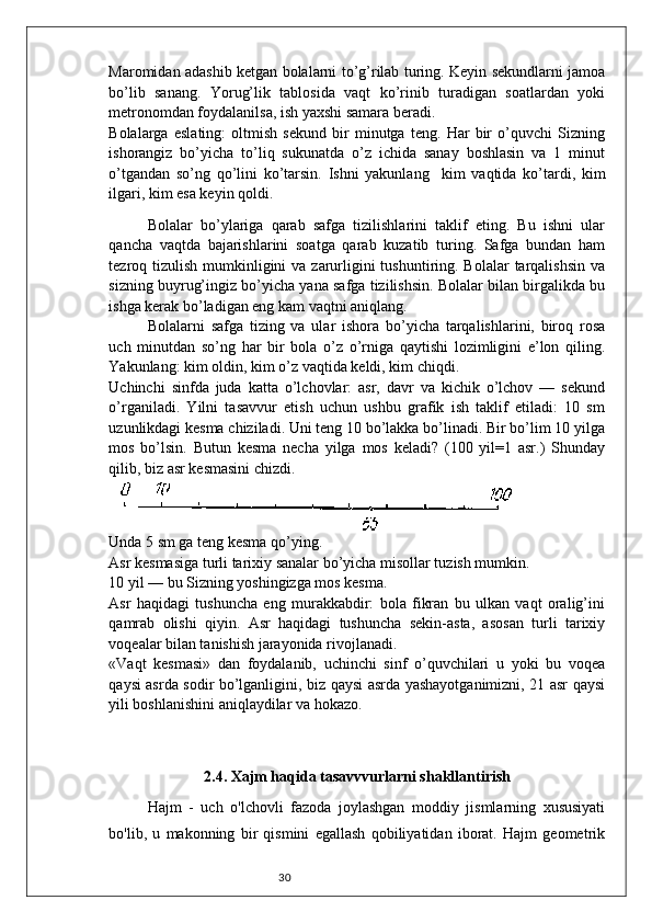 30Maromidan adashib ketgan bolalarni to’g’rilab turing. Keyin sekundlarni jamoa
bo’lib   sanang.   Yorug’lik   tablosida   vaqt   ko’rinib   turadigan   soatlardan   yoki
metronomdan foydalanilsa, ish yaxshi samara beradi. 
Bolalarga   eslating:   oltmish   sekund   bir   minutga   teng.   Har   bir   o’quvchi   Sizning
ishorangiz   bo’yicha   to’liq   sukunatda   o’z   ichida   sanay   boshlasin   va   1   minut
o’tgandan   so’ng   qo’lini   ko’tarsin.   Ishni   yakunlang     kim   vaqtida   ko’tardi,   kim
ilgari, kim esa keyin qoldi. 
Bolalar   bo’ylariga   qarab   safga   tizilishlarini   taklif   eting.   Bu   ishni   ular
qancha   vaqtda   bajarishlarini   soatga   qarab   kuzatib   turing.   Safga   bundan   ham
tezroq tizulish  mumkinligini  va  zarurligini  tushuntiring. Bolalar  tarqalishsin  va
sizning buyrug’ingiz bo’yicha yana safga tizilishsin. Bolalar bilan birgalikda bu
ishga kerak bo’ladigan eng kam vaqtni aniqlang. 
Bolalarni   safga   tizing   va   ular   ishora   bo’yicha   tarqalishlarini,   biroq   rosa
uch   minutdan   so’ng   har   bir   bola   o’z   o’rniga   qaytishi   lozimligini   e’lon   qiling.
Yakunlang: kim oldin, kim o’z vaqtida keldi, kim chiqdi. 
Uchinchi   sinfda   juda   katta   o’lchovlar:   asr,   davr   va   kichik   o’lchov   —   sekund
o’rganiladi.   Yilni   tasavvur   etish   uchun   ushbu   grafik   ish   taklif   etiladi:   10   sm
uzunlikdagi kesma chiziladi. Uni teng 10 bo’lakka bo’linadi. Bir bo’lim 10 yilga
mos   bo’lsin.   Butun   kesma   necha   yilga   mos   keladi?   (100   yil=1   asr.)   Shunday
qilib, biz asr kesmasini chizdi. 
 
Unda 5 sm ga teng kesma qo’ying. 
Asr kesmasiga turli tarixiy sanalar bo’yicha misollar tuzish mumkin. 
10 yil — bu Sizning yoshingizga mos kesma. 
Asr   haqidagi   tushuncha   eng   murakkabdir:   bola   fikran   bu   ulkan   vaqt   oralig’ini
qamrab   olishi   qiyin.   Asr   haqidagi   tushuncha   sekin-asta,   asosan   turli   tarixiy
voqealar bilan tanishish jarayonida rivojlanadi. 
«Vaqt   kesmasi»   dan   foydalanib,   uchinchi   sinf   o’quvchilari   u   yoki   bu   voqea
qaysi asrda sodir bo’lganligini, biz qaysi asrda yashayotganimizni, 21 asr qaysi
yili boshlanishini aniqlaydilar va hokazo. 
2.4. Xajm haqida tasavvvurlarni shakllantirish
Hajm   -   uch   o'lchovli   fazoda   joylashgan   moddiy   jismlarning   xususiyati
bo'lib,   u   makonning   bir   qismini   egallash   qobiliyatidan   iborat.   Hajm   geometrik 