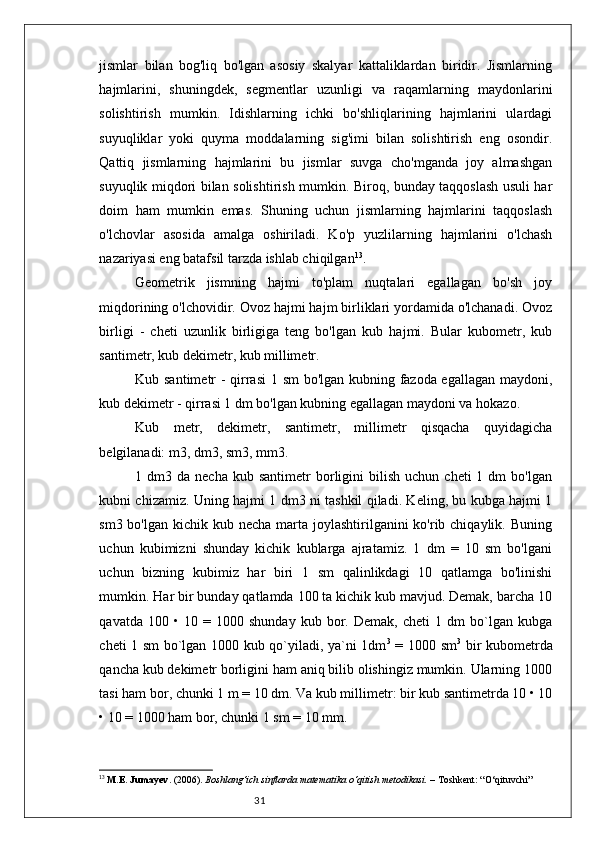 31jismlar   bilan   bog'liq   bo'lgan   asosiy   skalyar   kattaliklardan   biridir.   Jismlarning
hajmlarini,   shuningdek,   segmentlar   uzunligi   va   raqamlarning   maydonlarini
solishtirish   mumkin.   Idishlarning   ichki   bo'shliqlarining   hajmlarini   ulardagi
suyuqliklar   yoki   quyma   moddalarning   sig'imi   bilan   solishtirish   eng   osondir.
Qattiq   jismlarning   hajmlarini   bu   jismlar   suvga   cho'mganda   joy   almashgan
suyuqlik miqdori bilan solishtirish mumkin. Biroq, bunday taqqoslash usuli har
doim   ham   mumkin   emas.   Shuning   uchun   jismlarning   hajmlarini   taqqoslash
o'lchovlar   asosida   amalga   oshiriladi.   Ko'p   yuzlilarning   hajmlarini   o'lchash
nazariyasi eng batafsil tarzda ishlab chiqilgan 13
.
Geometrik   jismning   hajmi   to'plam   nuqtalari   egallagan   bo'sh   joy
miqdorining o'lchovidir. Ovoz hajmi hajm birliklari yordamida o'lchanadi. Ovoz
birligi   -   cheti   uzunlik   birligiga   teng   bo'lgan   kub   hajmi.   Bular   kubometr,   kub
santimetr, kub dekimetr, kub millimetr.
Kub santimetr - qirrasi  1 sm bo'lgan kubning fazoda egallagan maydoni,
kub dekimetr - qirrasi 1 dm bo'lgan kubning egallagan maydoni va hokazo.
Kub   metr,   dekimetr,   santimetr,   millimetr   qisqacha   quyidagicha
belgilanadi: m3, dm3, sm3, mm3.
1  dm3  da  necha  kub  santimetr  borligini   bilish   uchun  cheti  1  dm  bo'lgan
kubni chizamiz. Uning hajmi 1 dm3 ni tashkil qiladi. Keling, bu kubga hajmi 1
sm3 bo'lgan  kichik  kub necha marta joylashtirilganini  ko'rib chiqaylik. Buning
uchun   kubimizni   shunday   kichik   kublarga   ajratamiz.   1   dm   =   10   sm   bo'lgani
uchun   bizning   kubimiz   har   biri   1   sm   qalinlikdagi   10   qatlamga   bo'linishi
mumkin. Har bir bunday qatlamda 100 ta kichik kub mavjud. Demak, barcha 10
qavatda   100   •   10   =   1000   shunday   kub   bor.   Demak,   cheti   1   dm   bo`lgan   kubga
cheti 1 sm bo`lgan 1000 kub qo`yiladi, ya`ni 1dm 3
  = 1000 sm 3
  bir kubometrda
qancha kub dekimetr borligini ham aniq bilib olishingiz mumkin. Ularning 1000
tasi ham bor, chunki 1 m = 10 dm. Va kub millimetr: bir kub santimetrda 10 • 10
• 10 = 1000 ham bor, chunki 1 sm = 10 mm.
13
  M.E. Jumayev . (2006).  Boshlang‘ich sinflarda matematika o‘qitish metodikasi.  – Toshkent: “O‘qituvchi” 