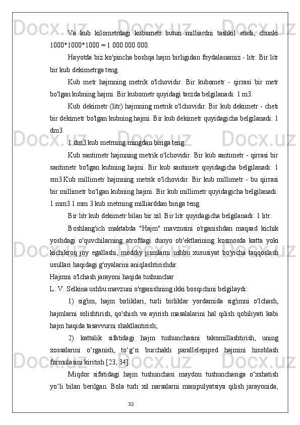 32Va   kub   kilometrdagi   kubometr   butun   milliardni   tashkil   etadi,   chunki
1000*1000*1000 = 1 000 000 000.
Hayotda biz ko'pincha boshqa hajm birligidan foydalanamiz - litr. Bir litr
bir kub dekimetrga teng.
Kub   metr   hajmning   metrik   o'lchovidir.   Bir   kubometr   -   qirrasi   bir   metr
bo'lgan kubning hajmi. Bir kubometr quyidagi tarzda belgilanadi: 1 m3.
Kub dekimetr (litr) hajmning metrik o'lchovidir. Bir kub dekimetr - cheti
bir dekimetr bo'lgan kubning hajmi. Bir kub dekimetr quyidagicha belgilanadi: 1
dm3.
1 dm3 kub metrning mingdan biriga teng.
Kub santimetr hajmning metrik o'lchovidir. Bir kub santimetr - qirrasi bir
santimetr   bo'lgan   kubning   hajmi.   Bir   kub   santimetr   quyidagicha   belgilanadi:   1
sm3.Kub   millimetr   hajmning   metrik   o'lchovidir.   Bir   kub   millimetr   -   bu   qirrasi
bir millimetr bo'lgan kubning hajmi. Bir kub millimetr quyidagicha belgilanadi:
1 mm3.1 mm 3 kub metrning milliarddan biriga teng.
Bir litr kub dekimetr bilan bir xil. Bir litr quyidagicha belgilanadi: 1 litr.
Boshlang'ich   maktabda   "Hajm"   mavzusini   o'rganishdan   maqsad   kichik
yoshdagi   o'quvchilarning   atrofdagi   dunyo   ob'ektlarining   kosmosda   katta   yoki
kichikroq   joy   egallashi,   moddiy   jismlarni   ushbu   xususiyat   bo'yicha   taqqoslash
usullari haqidagi g'oyalarini aniqlashtirishdir.
Hajmni o'lchash jarayoni haqida tushunchar
L. V. Selkina ushbu mavzuni o'rganishning ikki bosqichini belgilaydi:
1)   sig'im,   hajm   birliklari,   turli   birliklar   yordamida   sig'imni   o'lchash,
hajmlarni  solishtirish, qo'shish  va ayirish masalalarini  hal qilish qobiliyati kabi
hajm haqida tasavvurni shakllantirish;
2)   kattalik   sifatidagi   hajm   tushunchasini   takomillashtirish,   uning
xossalarini   o‘rganish,   to‘g‘ri   burchakli   parallelepiped   hajmini   hisoblash
formulasini kiritish [23, 34].
Miqdor   sifatidagi   hajm   tushunchasi   maydon   tushunchasiga   o xshatishʻ
yo li   bilan   berilgan.   Bola   turli   xil   narsalarni   manipulyatsiya   qilish   jarayonida,	
ʻ 