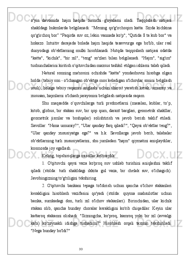 33o'yin   davomida   hajm   haqida   birinchi   g'oyalarni   oladi.   Taqqoslash   natijasi
shakldagi   hukmlarda   belgilanadi:   “Mening   qo'g'irchoqim   katta.   Sizda   kichkina
qo'g'irchoq bor” "Paqirda suv oz, lekin vannada ko'p"; "Qutida 8 ta kub bor" va
hokazo.   Intuitiv   darajada   bolada   hajm   haqida   tasavvurga   ega   bo'lib,   ular   real
dunyodagi   ob'ektlarning   mulki   hisoblanadi.   Nutqda   taqqoslash   natijasi   odatda
"katta",   "kichik",   "bir   xil",   "teng"   so'zlari   bilan   belgilanadi.   "Hajm",   "sig'im"
tushunchalarini kiritish o'qituvchidan maxsus tashkil etilgan ishlarni talab qiladi.
Natural   sonning   ma'nosini   ochishda   "katta"   yondashuvni   hisobga   olgan
holda (tabiiy son - o'lchangan ob'ektga mos keladigan o'lchovlar sonini belgilash
usuli), bolaga tabiiy raqamni anglashi uchun sharoit yaratish kerak. umumiy va
xususan, hajmlarni o'lchash jarayonini belgilash natijasida raqam.
Shu   maqsadda   o‘quvchilarga   turli   predmetlarni   (masalan,   kublar,   to‘p,
kitob, globus,  bir  stakan  suv,  bir  qop  qum, daraxt   barglari, geometrik  shakllar,
geometrik   jismlar   va   boshqalar)   solishtirish   va   javob   berish   taklif   etiladi.
Savollar: "Nima umumiy?", "Ular qanday farq qiladi?", "Qaysi ob'ektlar teng?",
"Ular   qanday   xususiyatga   ega?"   va   h.k.   Savollarga   javob   berib,   talabalar
ob'ektlarning   turli   xususiyatlarini,   shu   jumladan   "hajm"   qiymatini   aniqlaydilar,
kosmosda joy egallash.
Keling, topshiriqlarga misollar keltiraylik.
1.   O'qituvchi   qaysi   vaza   ko'proq   suv   ushlab   turishini   aniqlashni   taklif
qiladi   (stolda:   turli   shakldagi   ikkita   gul   vaza,   bir   chelak   suv,   o'lchagich).
Javobingizning to'g'riligini tekshiring.
2.   O'qituvchi   bankani   tepaga   to'ldirish   uchun   qancha   o'lchov   stakanlari
kerakligini   hisoblash   vazifasini   qo'yadi   (stolda:   quyma   mahsulotlar   uchun
banka,   sumkadagi   don,   turli   xil   o'lchov   stakanlari).   Birinchidan,   ular   kichik
stakan   olib,   qancha   bunday   choralar   kerakligini   ko'rib   chiqadilar.   Keyin   ular
kattaroq   stakanni   olishadi:   "Sizningcha,   ko'proq,   kamroq   yoki   bir   xil   (avvalgi
kabi)   ko'zoynakli   idishga   tushadimi?"   Hisoblash   orqali   taxmin   tekshiriladi.
"Nega bunday bo'ldi?" 