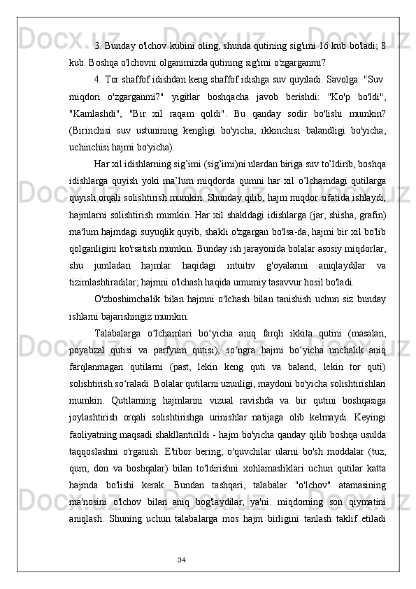 343. Bunday o'lchov kubini oling, shunda qutining sig'imi 16 kub bo'ladi; 8
kub. Boshqa o'lchovni olganimizda qutining sig'imi o'zgarganmi?
4. Tor shaffof idishdan keng shaffof idishga suv quyiladi. Savolga: "Suv  
miqdori   o'zgarganmi?"   yigitlar   boshqacha   javob   berishdi:   "Ko'p   bo'ldi",
"Kamlashdi",   "Bir   xil   raqam   qoldi".   Bu   qanday   sodir   bo'lishi   mumkin?
(Birinchisi   suv   ustunining   kengligi   bo'yicha,   ikkinchisi   balandligi   bo'yicha,
uchinchisi hajmi bo'yicha).
Har xil idishlarning sig’imi (sig’imi)ni ulardan biriga suv to’ldirib, boshqa
idishlarga   quyish   yoki   ma’lum   miqdorda   qumni   har   xil   o’lchamdagi   qutilarga
quyish orqali solishtirish mumkin. Shunday qilib, hajm miqdor sifatida ishlaydi,
hajmlarni  solishtirish  mumkin. Har  xil  shakldagi  idishlarga (jar, shisha,  grafin)
ma'lum hajmdagi suyuqlik quyib, shakli o'zgargan bo'lsa-da, hajmi bir xil bo'lib
qolganligini ko'rsatish mumkin. Bunday ish jarayonida bolalar asosiy miqdorlar,
shu   jumladan   hajmlar   haqidagi   intuitiv   g'oyalarini   aniqlaydilar   va
tizimlashtiradilar; hajmni o'lchash haqida umumiy tasavvur hosil bo'ladi.
O'zboshimchalik   bilan   hajmni   o'lchash   bilan   tanishish   uchun   siz   bunday
ishlarni bajarishingiz mumkin.
Talabalarga   o lchamlari   bo yicha   aniq   farqli   ikkita   qutini   (masalan,ʻ ʻ
poyabzal   qutisi   va   parfyum   qutisi),   so ngra   hajmi   bo yicha   unchalik   aniq	
ʻ ʻ
farqlanmagan   qutilarni   (past,   lekin   keng   quti   va   baland,   lekin   tor   quti)
solishtirish so raladi. Bolalar qutilarni uzunligi, maydoni bo'yicha solishtirishlari	
ʻ
mumkin.   Qutilarning   hajmlarini   vizual   ravishda   va   bir   qutini   boshqasiga
joylashtirish   orqali   solishtirishga   urinishlar   natijaga   olib   kelmaydi.   Keyingi
faoliyatning maqsadi shakllantirildi - hajm bo'yicha qanday qilib boshqa usulda
taqqoslashni   o'rganish.   E'tibor   bering,   o'quvchilar   ularni   bo'sh   moddalar   (tuz,
qum,   don   va   boshqalar)   bilan   to'ldirishni   xohlamasliklari   uchun   qutilar   katta
hajmda   bo'lishi   kerak.   Bundan   tashqari,   talabalar   "o'lchov"   atamasining
ma'nosini   o'lchov   bilan   aniq   bog'laydilar,   ya'ni.   miqdorning   son   qiymatini
aniqlash.   Shuning   uchun   talabalarga   mos   hajm   birligini   tanlash   taklif   etiladi 