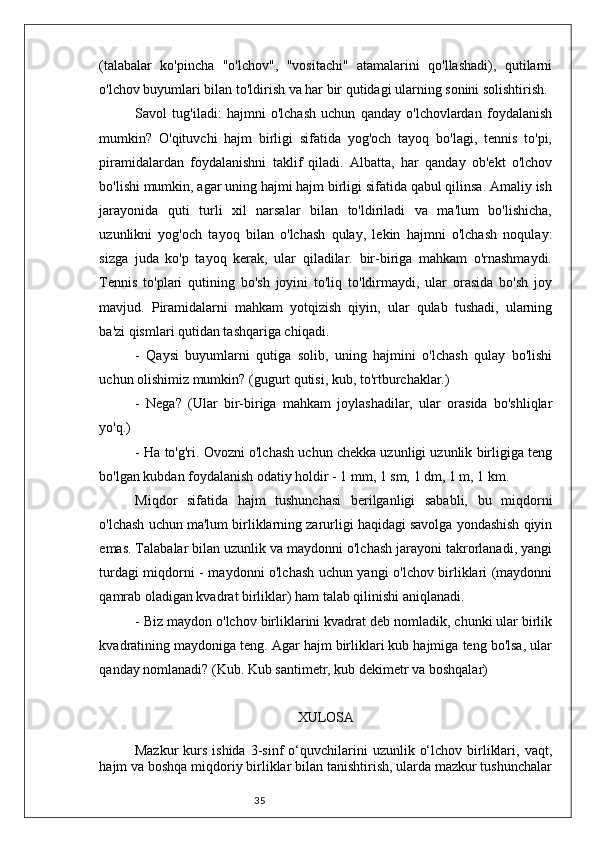 35(talabalar   ko'pincha   "o'lchov",   "vositachi"   atamalarini   qo'llashadi),   qutilarni
o'lchov buyumlari bilan to'ldirish va har bir qutidagi ularning sonini solishtirish.
Savol   tug'iladi:   hajmni   o'lchash   uchun   qanday   o'lchovlardan   foydalanish
mumkin?   O'qituvchi   hajm   birligi   sifatida   yog'och   tayoq   bo'lagi,   tennis   to'pi,
piramidalardan   foydalanishni   taklif   qiladi.   Albatta,   har   qanday   ob'ekt   o'lchov
bo'lishi mumkin, agar uning hajmi hajm birligi sifatida qabul qilinsa. Amaliy ish
jarayonida   quti   turli   xil   narsalar   bilan   to'ldiriladi   va   ma'lum   bo'lishicha,
uzunlikni   yog'och   tayoq   bilan   o'lchash   qulay,   lekin   hajmni   o'lchash   noqulay:
sizga   juda   ko'p   tayoq   kerak,   ular   qiladilar.   bir-biriga   mahkam   o'rnashmaydi.
Tennis   to'plari   qutining   bo'sh   joyini   to'liq   to'ldirmaydi,   ular   orasida   bo'sh   joy
mavjud.   Piramidalarni   mahkam   yotqizish   qiyin,   ular   qulab   tushadi,   ularning
ba'zi qismlari qutidan tashqariga chiqadi.
-   Qaysi   buyumlarni   qutiga   solib,   uning   hajmini   o'lchash   qulay   bo'lishi
uchun olishimiz mumkin? (gugurt qutisi, kub, to'rtburchaklar.)
-   Nega?   (Ular   bir-biriga   mahkam   joylashadilar,   ular   orasida   bo'shliqlar
yo'q.)
- Ha to'g'ri. Ovozni o'lchash uchun chekka uzunligi uzunlik birligiga teng
bo'lgan kubdan foydalanish odatiy holdir - 1 mm, 1 sm, 1 dm, 1 m, 1 km.
Miqdor   sifatida   hajm   tushunchasi   berilganligi   sababli,   bu   miqdorni
o'lchash uchun ma'lum birliklarning zarurligi haqidagi savolga yondashish qiyin
emas. Talabalar bilan uzunlik va maydonni o'lchash jarayoni takrorlanadi, yangi
turdagi miqdorni - maydonni o'lchash uchun yangi o'lchov birliklari (maydonni
qamrab oladigan kvadrat birliklar) ham talab qilinishi aniqlanadi.
- Biz maydon o'lchov birliklarini kvadrat deb nomladik, chunki ular birlik
kvadratining maydoniga teng. Agar hajm birliklari kub hajmiga teng bo'lsa, ular
qanday nomlanadi? (Kub. Kub santimetr, kub dekimetr va boshqalar)
XULOSA
  Mazkur  kurs  ishida   3-sinf  o‘quvchilarini   uzunlik  o‘lchov  birliklari,  vaqt,
hajm va boshqa miqdoriy birliklar bilan tanishtirish, ularda mazkur tushunchalar 