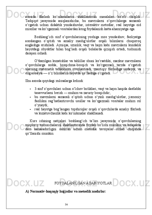36asosida   fikrlash   ko‘nikmalarini   shakllantirish   masalalari   ko‘rib   chiqildi.
Tadqiqot   jarayonida   aniqlanishicha,   bu   mavzularni   o‘quvchilarga   samarali
o‘rgatish   uchun   didaktik   yondashuvlar,   interaktiv   metodlar,   real   hayotga   oid
misollar va ko‘rgazmali vositalardan keng foydalanish katta ahamiyatga ega.
Boshlang‘ich   sinf   o‘quvchilarining   yoshiga   mos   yondashuv,   faoliyatga
asoslangan   o‘qitish   va   amaliy   mashg‘ulotlar   orqali   bilimlarni   chuqurroq
anglashga  erishiladi.  Ayniqsa,  uzunlik, vaqt  va  hajm  kabi   mavzularni  kundalik
hayotdagi   obyektlar   bilan   bog‘lash   orqali   bolalarda   qiziqish   ortadi,   tushunish
darajasi oshadi.
O‘tkazilgan  kuzatishlar  va tahlillar  shuni  ko‘rsatdiki,  mazkur  mavzularni
o‘quvchilarga   sodda,   bosqichma-bosqich   va   ko‘rgazmali   tarzda   o‘rgatish
ularning   matematik   tafakkurini   rivojlantiradi,   mantiqiy   fikrlashga   undaydi,   va
eng asosiysi — o‘z bilimlarini hayotda qo‘llashga o‘rgatadi.
Shu asosda quyidagi xulosalarga kelindi:
 3-sinf o‘quvchilari uchun o‘lchov birliklari, vaqt va hajm haqida dastlabki
tasavvurlarni berish — muhim va zaruriy bosqichdir;
 bu   mavzularni   samarali   o‘qitish   uchun   o‘yinli   mashg‘ulotlar,   jismoniy
faollikni   rag‘batlantiruvchi   usullar   va   ko‘rgazmali   vositalar   muhim   rol
o‘ynaydi;
 real hayotga bog‘langan topshiriqlar orqali o‘quvchilarda amaliy fikrlash
va kuzatuvchanlik kabi ko‘nikmalar shakllanadi.
Kurs   ishining   natijalari   boshlang‘ich   ta’lim   jarayonida   o‘quvchilarning
miqdoriy tushunchalarini shakllantirishda foydali bo‘lishi mumkin, va kelajakda
dars   samaradorligini   oshirish   uchun   metodik   tavsiyalar   ishlab   chiqishda
qo‘llanishi mumkin.
FOYDALANILGAN ADABIYOTLAR
A)  Normativ-huquqiy hujjatlar va metodik nashrlar: 