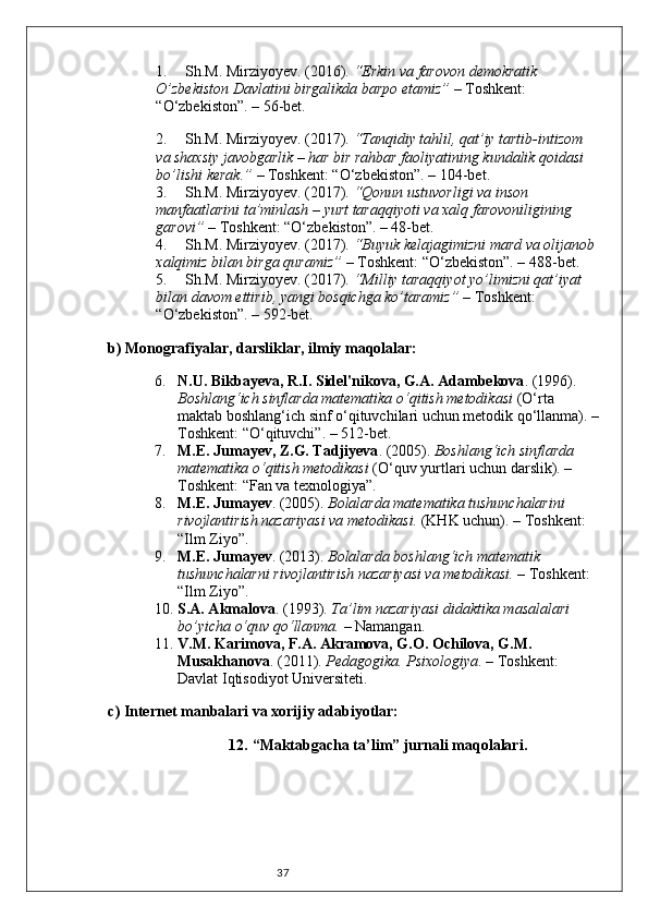 371. Sh.M. Mirziyoyev . (2016).  “Erkin va farovon demokratik 
O’zbekiston Davlatini birgalikda barpo etamiz”  – Toshkent: 
“O‘zbekiston”. – 56-bet.
2. Sh.M. Mirziyoyev . (2017).  “Tanqidiy tahlil, qat’iy tartib-intizom 
va shaxsiy javobgarlik – har bir rahbar faoliyatining kundalik qoidasi 
bo’lishi kerak.”  – Toshkent: “O‘zbekiston”. – 104-bet.
3. Sh.M. Mirziyoyev . (2017).  “Qonun ustuvorligi va inson 
manfaatlarini ta’minlash – yurt taraqqiyoti va xalq farovoniligining 
garovi”  – Toshkent: “O‘zbekiston”. – 48-bet.
4. Sh.M. Mirziyoyev . (2017).  “Buyuk kelajagimizni mard va olijanob 
xalqimiz bilan birga quramiz”  – Toshkent: “O‘zbekiston”. – 488-bet.
5. Sh.M. Mirziyoyev . (2017).  “Milliy taraqqiyot yo’limizni qat’iyat 
bilan davom ettirib, yangi bosqichga ko’taramiz”  – Toshkent: 
“O‘zbekiston”. – 592-bet.
b) Monografiyalar, darsliklar, ilmiy maqolalar:
6. N.U. Bikbayeva, R.I. Sidel'nikova, G.A. Adambekova . (1996). 
Boshlang‘ich sinflarda matematika o‘qitish metodikasi  (O‘rta 
maktab boshlang‘ich sinf o‘qituvchilari uchun metodik qo‘llanma). –
Toshkent: “O‘qituvchi”. – 512-bet.
7. M.E. Jumayev, Z.G. Tadjiyeva . (2005).  Boshlang‘ich sinflarda 
matematika o‘qitish metodikasi  (O‘quv yurtlari uchun darslik). – 
Toshkent: “Fan va texnologiya”.
8. M.E. Jumayev . (2005).  Bolalarda matematika tushunchalarini 
rivojlantirish nazariyasi va metodikasi.  (KHK uchun). – Toshkent: 
“Ilm Ziyo”.
9. M.E. Jumayev . (2013).  Bolalarda boshlang‘ich matematik 
tushunchalarni rivojlantirish nazariyasi va metodikasi.  – Toshkent: 
“Ilm Ziyo”.
10. S.A. Akmalova . (1993).  Ta’lim nazariyasi didaktika masalalari 
bo’yicha o‘quv qo‘llanma.  – Namangan.
11. V.M. Karimova, F.A. Akramova, G.O. Ochilova, G.M. 
Musakhanova . (2011).  Pedagogika. Psixologiya . – Toshkent: 
Davlat Iqtisodiyot Universiteti.
c) Internet manbalari va xorijiy adabiyotlar:
12. “Maktabgacha ta’lim” jurnali maqolalari. 