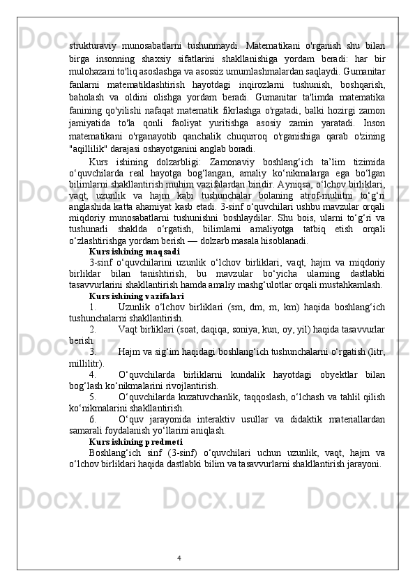 4strukturaviy   munosabatlarni   tushunmaydi.   Matematikani   o'rganish   shu   bilan
birga   insonning   shaxsiy   sifatlarini   shakllanishiga   yordam   beradi:   har   bir
mulohazani to'liq asoslashga va asossiz umumlashmalardan saqlaydi. Gumanitar
fanlarni   matematiklashtirish   hayotdagi   inqirozlarni   tushunish,   boshqarish,
baholash   va   oldini   olishga   yordam   beradi.   Gumanitar   ta'limda   matematika
fanining   qo'yilishi   nafaqat   matematik   fikrlashga   o'rgatadi,   balki   hozirgi   zamon
jamiyatida   to'la   qonli   faoliyat   yuritishga   asosiy   zamin   yaratadi.   Inson
matematikani   o'rganayotib   qanchalik   chuqurroq   o'rganishiga   qarab   o'zining
"aqillilik" darajasi oshayotganini anglab boradi. 
Kurs   ishining   dolzarbligi:   Zamonaviy   boshlang‘ich   ta’lim   tizimida
o‘quvchilarda   real   hayotga   bog‘langan,   amaliy   ko‘nikmalarga   ega   bo‘lgan
bilimlarni shakllantirish muhim vazifalardan biridir. Ayniqsa, o‘lchov birliklari,
vaqt,   uzunlik   va   hajm   kabi   tushunchalar   bolaning   atrof-muhitni   to‘g‘ri
anglashida katta ahamiyat kasb etadi. 3-sinf o‘quvchilari ushbu mavzular orqali
miqdoriy   munosabatlarni   tushunishni   boshlaydilar.   Shu   bois,   ularni   to‘g‘ri   va
tushunarli   shaklda   o‘rgatish,   bilimlarni   amaliyotga   tatbiq   etish   orqali
o‘zlashtirishga yordam berish — dolzarb masala hisoblanadi.
Kurs ishining maqsadi
3-sinf   o‘quvchilarini   uzunlik   o‘lchov   birliklari,   vaqt,   hajm   va   miqdoriy
birliklar   bilan   tanishtirish,   bu   mavzular   bo‘yicha   ularning   dastlabki
tasavvurlarini shakllantirish hamda amaliy mashg‘ulotlar orqali mustahkamlash.
Kurs ishining vazifalari
1. Uzunlik   o‘lchov   birliklari   (sm,   dm,   m,   km)   haqida   boshlang‘ich
tushunchalarni shakllantirish.
2. Vaqt birliklari (soat, daqiqa, soniya, kun, oy, yil) haqida tasavvurlar
berish.
3. Hajm va sig‘im haqidagi boshlang‘ich tushunchalarni o‘rgatish (litr,
millilitr).
4. O‘quvchilarda   birliklarni   kundalik   hayotdagi   obyektlar   bilan
bog‘lash ko‘nikmalarini rivojlantirish.
5. O‘quvchilarda  kuzatuvchanlik,  taqqoslash,  o‘lchash  va  tahlil  qilish
ko‘nikmalarini shakllantirish.
6. O‘quv   jarayonida   interaktiv   usullar   va   didaktik   materiallardan
samarali foydalanish yo‘llarini aniqlash.
Kurs ishining predmeti
Boshlang‘ich   sinf   (3-sinf)   o‘quvchilari   uchun   uzunlik,   vaqt,   hajm   va
o‘lchov birliklari haqida dastlabki bilim va tasavvurlarni shakllantirish jarayoni. 