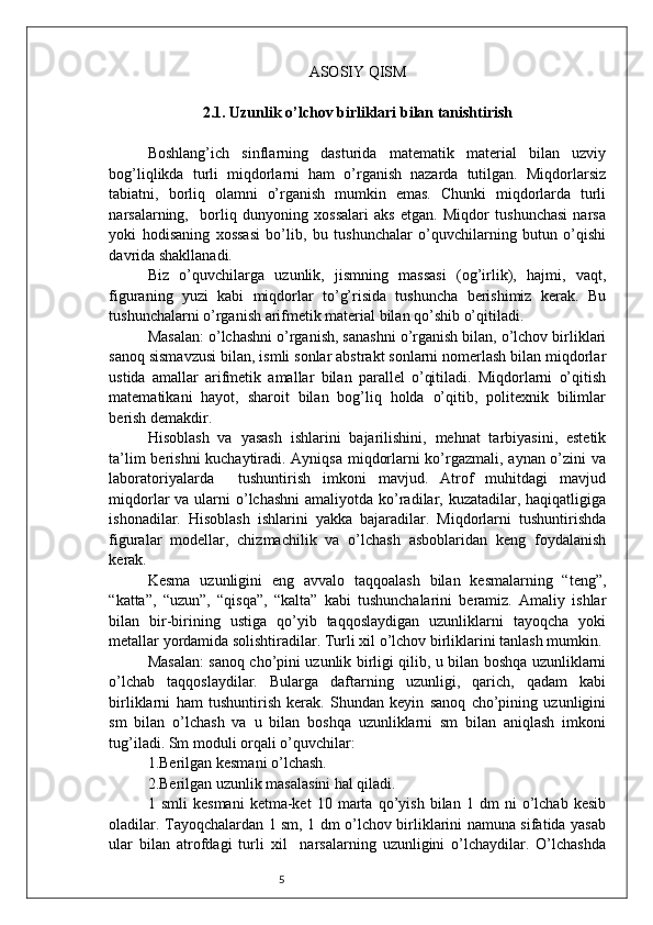 5 ASOSIY QISM
2.1. Uzunlik o’lchov birliklari bilan tanishtirish
Boshlang’ich   sinflarning   dasturida   matematik   material   bilan   uzviy
bog’liqlikda   turli   miqdorlarni   ham   o’rganish   nazarda   tutilgan.   Miqdorlarsiz
tabiatni,   borliq   olamni   o’rganish   mumkin   emas.   Chunki   miqdorlarda   turli
narsalarning,     borliq   dunyoning   xossalari   aks   etgan.   Miqdor   tushunchasi   narsa
yoki   hodisaning   xossasi   bo’lib,   bu   tushunchalar   o’quvchilarning   butun   o’qishi
davrida shakllanadi. 
Biz   o’quvchilarga   uzunlik,   jismning   massasi   (og’irlik),   hajmi,   vaqt,
figuraning   yuzi   kabi   miqdorlar   to’g’risida   tushuncha   berishimiz   kerak.   Bu
tushunchalarni o’rganish arifmetik material bilan qo’shib o’qitiladi.
Masalan: o’lchashni o’rganish, sanashni o’rganish bilan, o’lchov birliklari
sanoq sismavzusi bilan, ismli sonlar abstrakt sonlarni nomerlash bilan miqdorlar
ustida   amallar   arifmetik   amallar   bilan   parallel   o’qitiladi.   Miqdorlarni   o’qitish
matematikani   hayot,   sharoit   bilan   bog’liq   holda   o’qitib,   politexnik   bilimlar
berish demakdir.
Hisoblash   va   yasash   ishlarini   bajarilishini,   mehnat   tarbiyasini,   estetik
ta’lim berishni  kuchaytiradi. Ayniqsa miqdorlarni ko’rgazmali, aynan o’zini va
laboratoriyalarda     tushuntirish   imkoni   mavjud.   Atrof   muhitdagi   mavjud
miqdorlar  va ularni  o’lchashni  amaliyotda ko’radilar, kuzatadilar, haqiqatligiga
ishonadilar.   Hisoblash   ishlarini   yakka   bajaradilar.   Miqdorlarni   tushuntirishda
figuralar   modellar,   chizmachilik   va   o’lchash   asboblaridan   keng   foydalanish
kerak.
Kesma   uzunligini   eng   avvalo   taqqoalash   bilan   kesmalarning   “teng”,
“katta”,   “uzun”,   “qisqa”,   “kalta”   kabi   tushunchalarini   beramiz.   Amaliy   ishlar
bilan   bir-birining   ustiga   qo’yib   taqqoslaydigan   uzunliklarni   tayoqcha   yoki
metallar yordamida solishtiradilar. Turli xil o’lchov birliklarini tanlash mumkin. 
Masalan: sanoq cho’pini uzunlik birligi qilib, u bilan boshqa uzunliklarni
o’lchab   taqqoslaydilar.   Bularga   daftarning   uzunligi,   qarich,   qadam   kabi
birliklarni   ham   tushuntirish   kerak.   Shundan   keyin   sanoq   cho’pining   uzunligini
sm   bilan   o’lchash   va   u   bilan   boshqa   uzunliklarni   sm   bilan   aniqlash   imkoni
tug’iladi. Sm moduli orqali o’quvchilar:
1.Berilgan kesmani o’lchash.
2.Berilgan uzunlik masalasini hal qiladi.
1   smli   kesmani   ketma-ket   10   marta   qo’yish   bilan   1   dm   ni   o’lchab   kesib
oladilar. Tayoqchalardan 1 sm, 1 dm o’lchov birliklarini namuna sifatida yasab
ular   bilan   atrofdagi   turli   xil     narsalarning   uzunligini   o’lchaydilar.   O’lchashda 