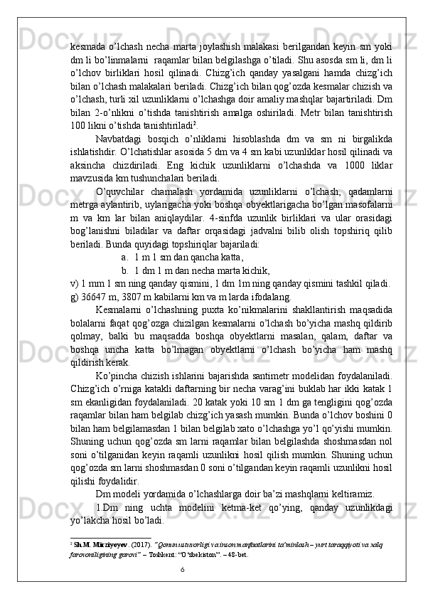 6kesmada   o’lchash   necha   marta   joylashish   malakasi   berilgandan   keyin   sm   yoki
dm li bo’linmalarni  raqamlar bilan belgilashga o’tiladi. Shu asosda sm li, dm li
o’lchov   birliklari   hosil   qilinadi.   Chizg’ich   qanday   yasalgani   hamda   chizg’ich
bilan o’lchash malakalari beriladi. Chizg’ich bilan qog’ozda kesmalar chizish va
o’lchash, turli xil uzunliklarni o’lchashga doir amaliy mashqlar bajartiriladi. Dm
bilan   2-o’nlikni   o’tishda   tanishtirish   amalga   oshiriladi.   Metr   bilan   tanishtirish
100 likni o’tishda tanishtiriladi 2
.
Navbatdagi   bosqich   o’nliklarni   hisoblashda   dm   va   sm   ni   birgalikda
ishlatishdir. O’lchatishlar asosida 5 dm va 4 sm kabi uzunliklar hosil qilinadi va
aksincha   chizdiriladi.   Eng   kichik   uzunliklarni   o’lchashda   va   1000   liklar
mavzusida km tushunchalari beriladi.
O’quvchilar   chamalash   yordamida   uzunliklarni   o’lchash,   qadamlarni
metrga aylantirib, uylarigacha yoki boshqa obyektlarigacha bo’lgan masofalarni
m   va   km   lar   bilan   aniqlaydilar.   4-sinfda   uzunlik   birliklari   va   ular   orasidagi
bog’lanishni   biladilar   va   daftar   orqasidagi   jadvalni   bilib   olish   topshiriq   qilib
beriladi.  Bunda quyidagi topshiriqlar bajariladi:
a. 1 m 1 sm dan qancha katta,
b. 1 dm 1 m dan necha marta kichik, 
v) 1 mm 1 sm ning qanday qismini, 1 dm 1m ning qanday qismini tashkil qiladi.
g) 36647 m, 3807 m kabilarni km va m larda ifodalang.
Kesmalarni   o’lchashning   puxta   ko’nikmalarini   shakllantirish   maqsadida
bolalarni faqat qog’ozga chizilgan kesmalarni o’lchash bo’yicha mashq qildirib
qolmay,   balki   bu   maqsadda   boshqa   obyektlarni   masalan,   qalam,   daftar   va
boshqa   uncha   katta   bo’lmagan   obyektlarni   o’lchash   bo’yicha   ham   mashq
qildirish kerak.
Ko’pincha chizish ishlarini bajarishda santimetr modelidan foydalaniladi.
Chizg’ich o’rniga katakli daftarning bir necha varag’ini buklab har ikki katak 1
sm ekanligidan foydalaniladi. 20 katak yoki 10 sm 1 dm ga tengligini qog’ozda
raqamlar bilan ham belgilab chizg’ich yasash mumkin. Bunda o’lchov boshini 0
bilan ham belgilamasdan 1 bilan belgilab xato o’lchashga yo’l qo’yishi mumkin.
Shuning uchun qog’ozda  sm  larni  raqamlar  bilan belgilashda  shoshmasdan  nol
soni   o’tilganidan   keyin   raqamli   uzunlikni   hosil   qilish   mumkin.   Shuning   uchun
qog’ozda sm larni shoshmasdan 0 soni o’tilgandan keyin raqamli uzunlikni hosil
qilishi foydalidir.
Dm modeli yordamida o’lchashlarga doir ba’zi mashqlarni keltiramiz.
1.Dm   ning   uchta   modelini   ketma-ket   qo’ying,   qanday   uzunlikdagi
yo’lakcha hosil bo’ladi.
2
  S h.M. Mirziyoyev . (2017).  “Qonun ustuvorligi va inson manfaatlarini ta’minlash – yurt taraqqiyoti va xalq 
farovoniligining garovi”  – Toshkent: “O‘zbekiston”. – 48-bet. 