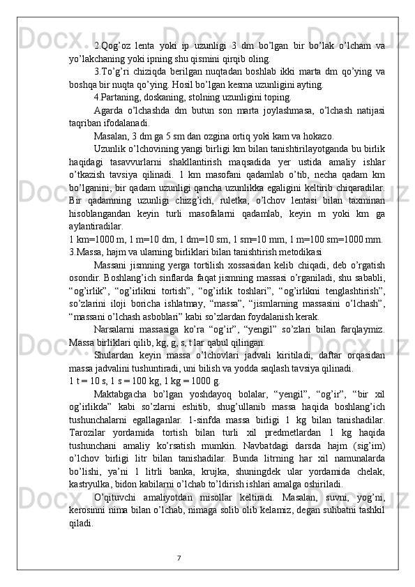72.Qog’oz   lenta   yoki   ip   uzunligi   3   dm   bo’lgan   bir   bo’lak   o’lcham   va
yo’lakchaning yoki ipning shu qismini qirqib oling.
3.To’g’ri   chiziqda   berilgan   nuqtadan   boshlab   ikki   marta   dm   qo’ying   va
boshqa bir nuqta qo’ying. Hosil bo’lgan kesma uzunligini ayting.
4.Partaning, doskaning, stolning uzunligini toping.
Agarda   o’lchashda   dm   butun   son   marta   joylashmasa,   o’lchash   natijasi
taqriban ifodalanadi.
Masalan, 3 dm ga 5 sm dan ozgina ortiq yoki kam va hokazo.
Uzunlik o’lchovining yangi birligi km bilan tanishtirilayotganda bu birlik
haqidagi   tasavvurlarni   shakllantirish   maqsadida   yer   ustida   amaliy   ishlar
o’tkazish   tavsiya   qilinadi.   1   km   masofani   qadamlab   o’tib,   necha   qadam   km
bo’lganini, bir  qadam  uzunligi  qancha uzunlikka egaligini keltirib chiqaradilar.
Bir   qadamning   uzunligi   chizg’ich,   ruletka,   o’lchov   lentasi   bilan   taxminan
hisoblangandan   keyin   turli   masofalarni   qadamlab,   keyin   m   yoki   km   ga
aylantiradilar.
1 km=1000 m, 1 m=10 dm, 1 dm=10 sm, 1 sm=10 mm, 1 m=100 sm=1000 mm.
3.Massa, hajm va ularning birliklari bilan tanishtirish metodikasi
Massani   jismning   yerga   tortilish   xossasidan   kelib   chiqadi,   deb   o’rgatish
osondir. Boshlang’ich sinflarda faqat jismning massasi o’rganiladi, shu sababli,
“og’irlik”,   “og’irlikni   tortish”,   “og’irlik   toshlari”,   “og’irlikni   tenglashtirish”,
so’zlarini   iloji   boricha   ishlatmay,   “massa”,   “jismlarning   massasini   o’lchash”,
“massani o’lchash asboblari” kabi so’zlardan foydalanish kerak.
Narsalarni   massasiga   ko’ra   “og’ir”,   “yengil”   so’zlari   bilan   farqlaymiz.
Massa birliklari qilib, kg, g, s, t lar qabul qilingan.
Shulardan   keyin   massa   o’lchovlari   jadvali   kiritiladi,   daftar   orqasidan
massa jadvalini tushuntiradi, uni bilish va yodda saqlash tavsiya qilinadi.
1 t = 10 s, 1 s = 100 kg, 1 kg = 1000 g.
Maktabgacha   bo’lgan   yoshdayoq   bolalar,   “yengil”,   “og’ir”,   “bir   xil
og’irlikda”   kabi   so’zlarni   eshitib,   shug’ullanib   massa   haqida   boshlang’ich
tushunchalarni   egallaganlar.   1-sinfda   massa   birligi   1   kg   bilan   tanishadilar.
Tarozilar   yordamida   tortish   bilan   turli   xil   predmetlardan   1   kg   haqida
tushunchani   amaliy   ko’rsatish   mumkin.   Navbatdagi   darsda   hajm   (sig’im)
o’lchov   birligi   litr   bilan   tanishadilar.   Bunda   litrning   har   xil   namunalarda
bo’lishi,   ya’ni   1   litrli   banka,   krujka,   shuningdek   ular   yordamida   chelak,
kastryulka, bidon kabilarni o’lchab to’ldirish ishlari amalga oshiriladi.
O’qituvchi   amaliyotdan   misollar   keltiradi.   Masalan,   suvni,   yog’ni,
kerosinni nima bilan o’lchab, nimaga solib olib kelamiz, degan suhbatni tashkil
qiladi. 