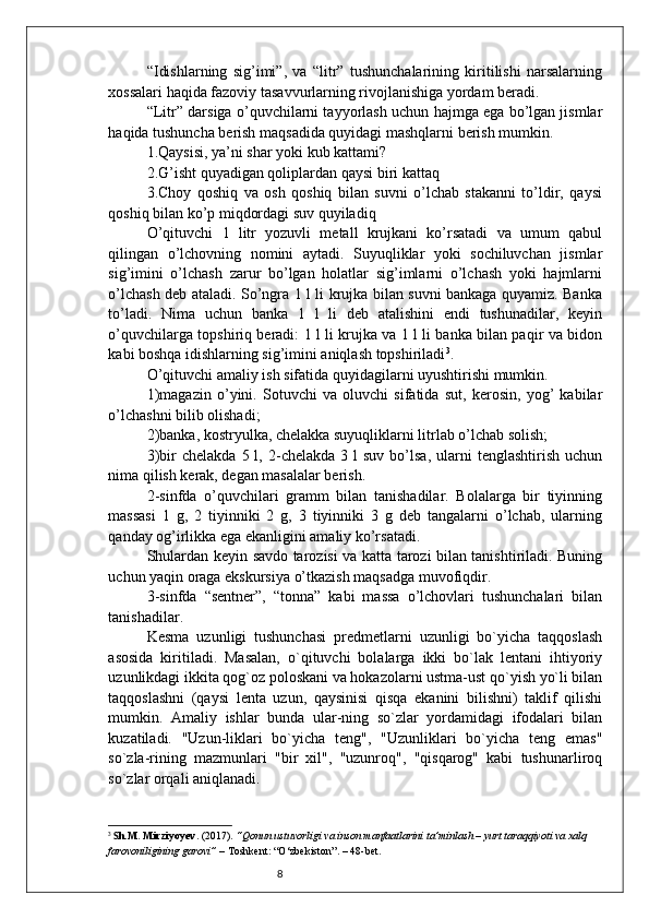 8“Idishlarning   sig’imi”,   va   “litr”   tushunchalarining   kiritilishi   narsalarning
xossalari haqida fazoviy tasavvurlarning rivojlanishiga yordam beradi.
“Litr” darsiga o’quvchilarni tayyorlash uchun hajmga ega bo’lgan jismlar
haqida tushuncha berish maqsadida quyidagi mashqlarni berish mumkin.
1.Qaysisi, ya’ni shar yoki kub kattami?
2.G’isht quyadigan qoliplardan qaysi biri kattaq
3.Choy   qoshiq   va   osh   qoshiq   bilan   suvni   o’lchab   stakanni   to’ldir,   qaysi
qoshiq bilan ko’p miqdordagi suv quyiladiq
O’qituvchi   1   litr   yozuvli   metall   krujkani   ko’rsatadi   va   umum   qabul
qilingan   o’lchovning   nomini   aytadi.   Suyuqliklar   yoki   sochiluvchan   jismlar
sig’imini   o’lchash   zarur   bo’lgan   holatlar   sig’imlarni   o’lchash   yoki   hajmlarni
o’lchash deb ataladi. So’ngra 1 l li krujka bilan suvni bankaga quyamiz. Banka
to’ladi.   Nima   uchun   banka   1   l   li   deb   atalishini   endi   tushunadilar,   keyin
o’quvchilarga topshiriq beradi: 1 l li krujka va 1 l li banka bilan paqir va bidon
kabi boshqa idishlarning sig’imini aniqlash topshiriladi 3
.
O’qituvchi amaliy ish sifatida quyidagilarni uyushtirishi mumkin.
1)magazin   o’yini.   Sotuvchi   va   oluvchi   sifatida   sut,   kerosin,   yog’   kabilar
o’lchashni bilib olishadi;
2)banka, kostryulka, chelakka suyuqliklarni litrlab o’lchab solish;
3)bir   chelakda  5  l,  2-chelakda   3  l  suv   bo’lsa,  ularni   tenglashtirish  uchun
nima qilish kerak, degan masalalar berish.
2-sinfda   o’quvchilari   gramm   bilan   tanishadilar.   Bolalarga   bir   tiyinning
massasi   1   g,   2   tiyinniki   2   g,   3   tiyinniki   3   g   deb   tangalarni   o’lchab,   ularning
qanday og’irlikka ega ekanligini amaliy ko’rsatadi.
Shulardan keyin savdo tarozisi va katta tarozi bilan tanishtiriladi. Buning
uchun yaqin oraga ekskursiya o’tkazish maqsadga muvofiqdir.
3-sinfda   “sentner”,   “tonna”   kabi   massa   o’lchovlari   tushunchalari   bilan
tanishadilar.
Kesma   uzunligi   tushunchasi   predmetlarni   uzunligi   bo`yicha   taqqoslash
asosida   kiritiladi.   Masalan,   o`qituvchi   bolalarga   ikki   bo`lak   lentani   ihtiyoriy
uzunlikdagi ikkita qog`oz poloskani va hokazolarni ustma-ust qo`yish yo`li bilan
taqqoslashni   (qaysi   lenta   uzun,   qaysinisi   qisqa   ekanini   bilishni)   taklif   qilishi
mumkin.   Amaliy   ishlar   bunda   ular-ning   so`zlar   yordamidagi   ifodalari   bilan
kuzatiladi.   "Uzun-liklari   bo`yicha   teng",   "Uzunliklari   bo`yicha   teng   emas"
so`zla-rining   mazmunlari   "bir   xil",   "uzunroq",   "qisqarog"   kabi   tushunarliroq
so`zlar orqali aniqlanadi.
3
  S h.M. Mirziyoyev . (2017).  “Qonun ustuvorligi va inson manfaatlarini ta’minlash – yurt taraqqiyoti va xalq 
farovoniligining garovi”  – Toshkent: “O‘zbekiston”. – 48-bet. 