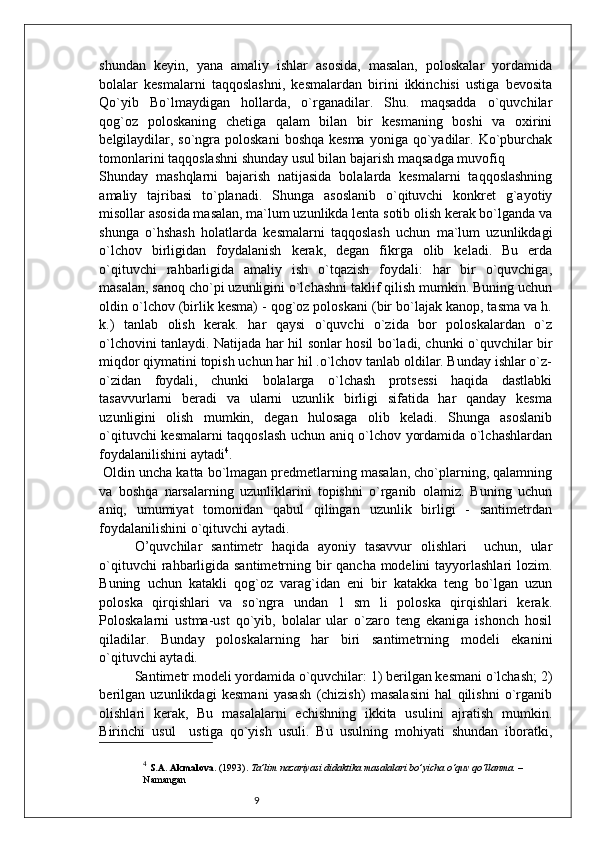 9shundan   keyin,   yana   amaliy   ishlar   asosida,   masalan,   poloskalar   yordamida
bolalar   kesmalarni   taqqoslashni,   kesmalardan   birini   ikkinchisi   ustiga   bevosita
Qo`yib   Bo`lmaydigan   hollarda,   o`rganadilar.   Shu.   maqsadda   o`quvchilar
qog`oz   poloskaning   chetiga   qalam   bilan   bir   kesmaning   boshi   va   oxirini
belgilaydilar, so`ngra poloskani  boshqa kesma  yoniga qo`yadilar. Ko`pburchak
tomonlarini taqqoslashni shunday usul bilan bajarish maqsadga muvofiq
Shunday   mashqlarni   bajarish   natijasida   bolalarda   kesmalarni   taqqoslashning
amaliy   tajribasi   to`planadi.   Shunga   asoslanib   o`qituvchi   konkret   g`ayotiy
misollar asosida masalan, ma`lum uzunlikda lenta sotib olish kerak bo`lganda va
shunga   o`hshash   holatlarda   kesmalarni   taqqoslash   uchun   ma`lum   uzunlikdagi
o`lchov   birligidan   foydalanish   kerak,   degan   fikrga   olib   keladi.   Bu   erda
o`qituvchi   rahbarligida   amaliy   ish   o`tqazish   foydali:   har   bir   o`quvchiga,
masalan, sanoq cho`pi uzunligini o`lchashni taklif qilish mumkin. Buning uchun
oldin o`lchov (birlik kesma) - qog`oz poloskani (bir bo`lajak kanop, tasma va h.
k.)   tanlab   olish   kerak.   har   qaysi   o`quvchi   o`zida   bor   poloskalardan   o`z
o`lchovini tanlaydi. Natijada har hil sonlar hosil bo`ladi, chunki o`quvchilar bir
miqdor qiymatini topish uchun har hil .o`lchov tanlab oldilar. Bunday ishlar o`z-
o`zidan   foydali,   chunki   bolalarga   o`lchash   protsessi   haqida   dastlabki
tasavvurlarni   beradi   va   ularni   uzunlik   birligi   sifatida   har   qanday   kesma
uzunligini   olish   mumkin,   degan   hulosaga   olib   keladi.   Shunga   asoslanib
o`qituvchi kesmalarni taqqoslash uchun aniq o`lchov yordamida o`lchashlardan
foydalanilishini aytadi 4
.
 Oldin uncha katta bo`lmagan predmetlarning masalan, cho`plarning, qalamning
va   boshqa   narsalarning   uzunliklarini   topishni   o`rganib   olamiz.   Buning   uchun
aniq,   umumiyat   tomonidan   qabul   qilingan   uzunlik   birligi   -   santimetrdan
foydalanilishini o`qituvchi aytadi.
O’quvchilar   santimetr   haqida   ayoniy   tasavvur   olishlari     uchun,   ular
o`qituvchi  rahbarligida santimetrning bir qancha modelini  tayyorlashlari  lozim.
Buning   uchun   katakli   qog`oz   varag`idan   eni   bir   katakka   teng   bo`lgan   uzun
poloska   qirqishlari   va   so`ngra   undan   1   sm   li   poloska   qirqishlari   kerak.
Poloskalarni   ustma-ust   qo`yib,   bolalar   ular   o`zaro   teng   ekaniga   ishonch   hosil
qiladilar.   Bunday   poloskalarning   har   biri   santimetrning   modeli   ekanini
o`qituvchi aytadi.
Santimetr modeli yordamida o`quvchilar: 1) berilgan kesmani o`lchash; 2)
berilgan   uzunlikdagi   kesmani   yasash   (chizish)   masalasini   hal   qilishni   o`rganib
olishlari   kerak,   Bu   masalalarni   echishning   ikkita   usulini   ajratish   mumkin.
Birinchi   usul     ustiga   qo`yish   usuli.   Bu   usulning   mohiyati   shundan   iboratki,
4
  S.A. Akmalova . (1993).  Ta’lim nazariyasi didaktika masalalari bo’yicha o‘quv qo‘llanma.  – 
Namangan 