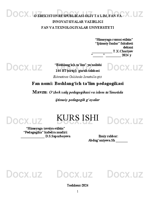 O`ZBEKISTON RESPUBLIKASI OLIY TA`LIM, FAN VA
INNOVATSIYALAR VAZIRLIGI
FAN VA TEXNOLOGIYALAR UNIVERSITET I
“Himoyaga ruxsat etilsin ”
“Ijtimoiy fanlar” fakulteti
dekani 
____________ T.X.Chariyev 
“ ______ ”  _________ 2024 y
  “ Boshlang‘ich ta’lim ” yo‘nalishi
144 - BT(sirtqi)   guru h  talabasi
Eshmatova Gulshoda Ismatulla qizi
Fan nomi:  Boshlang‘ich ta’lim pedagogikasi
Mavzu :   O‘zbek xalq pedagogikasi va islom ta’limotida 
ijtimoiy pedagogik g‘oyalar
KURS ISHI
“ Himoyaga tavsiya etilsin ”
“ Pedagogika ”  kafedra mudiri:
______________ D.S.Saparboyeva  Ilmiy rahbar :  
Abdug‘aniyeva.Sh _______   
Toshkent-2024
1 