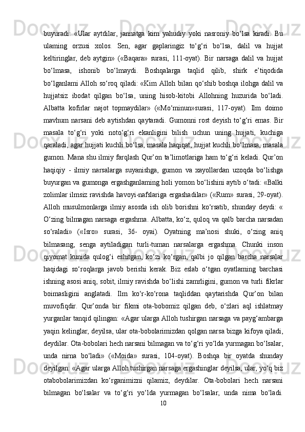 buyuradi:   «Ular   aytdilar,   jannatga   kim   yahudiy   yoki   nasroniy   bo‘lsa   kiradi.   Bu
ulaming   orzusi   xolos.   Sen,   agar   gaplaringiz   to‘g‘ri   bo‘lsa,   dalil   va   hujjat
keltiringlar,   deb   aytgin»   («Baqara»   surasi,   111-oyat).   Bir   narsaga   dalil   va   hujjat
bo‘lmasa,   ishonib   bo‘lmaydi.   Boshqalarga   taqlid   qilib,   shirk   e’tiqodida
bo‘lganlami Alloh so‘roq qiladi: «Kim Alloh bilan qo‘shib boshqa ilohga dalil va
hujjatsiz   ibodat   qilgan   bo‘lsa,   uning   hisob-kitobi   Allohning   huzurida   bo‘ladi.
Albatta   kofirlar   najot   topmaydilar»   («Mo‘minun»surasi,   117-oyat).   Ilm   doimo
mavhum   narsani   deb   aytishdan   qaytaradi.   Gumonni   rost   deyish   to‘g‘ri   emas.   Bir
masala   to‘g‘ri   yoki   noto‘g‘ri   ekanligini   bilish   uchun   uning   hujjati,   kuchiga
qaraladi, agar hujjati kuchli bo‘lsa, masala haqiqat, hujjat kuchli bo‘lmasa, masala
gumon. Mana shu ilmiy farqlash Qur’on ta’limotlariga ham to‘g‘ri keladi. Qur’on
haqiqiy   -   ilmiy   narsalarga   suyanishga,   gumon   va   xayollardan   uzoqda   bo‘lishga
buyurgan va gumonga ergashganlaming holi yomon bo‘lishini aytib o‘tadi: «Balki
zolimlar ilmsiz ravishda havoyi-nafslariga ergashadilar» («Rum» surasi, 29-oyat).
Alloh   musulmonlarga   ilmiy   asosda   ish   olib   borishni   ko‘rsatib,   shunday   deydi:   «
O‘zing bilmagan narsaga ergashma. Albatta, ko‘z, quloq va qalb barcha narsadan
so‘raladi»   («Isro»   surasi,   36-   oyai).   Oyatning   ma’nosi   shuki,   o‘zing   aniq
bilmasang,   senga   aytiladigan   turli-tuman   narsalarga   ergashma.   Chunki   inson
qiyomat   kunida   qulog‘i   eshitgan,   ko‘zi   ko‘rgan,   qalbi   jo   qilgan   barcha   narsalar
haqidagi   so‘roqlarga   javob   berishi   kerak.   Biz   eslab   o‘tgan   oyatlaming   barchasi
ishning asosi aniq, sobit, ilmiy ravishda bo‘lishi zamrligini, gumon va turli fikrlar
boimasligini   anglatadi.   Ilm   ko‘r-ko‘rona   taqliddan   qaytarishda   Qur’on   bilan
muvofiqdir.   Qur’onda   bir   fikmi   ota-bobomiz   qilgan   deb,   o‘zlari   aql   ishlatmay
yurganlar tanqid qilingan: «Agar ularga Alloh tushirgan narsaga va payg‘ambarga
yaqin kelinglar, deyilsa, ular ota-bobolarimizdan qolgan narsa bizga kifoya qiladi,
deydilar. Ota-bobolari hech narsani bilmagan va to‘g‘ri yo‘lda yurmagan bo‘lsalar,
unda   nirna   bo‘ladi»   («Moida»   surasi,   104-oyat).   Boshqa   bir   oyatda   shunday
deyilgan: «Agar ularga Alloh tushirgan narsaga ergashinglar deyilsa, ular, yo‘q biz
otabobolarimizdan   ko‘rganimizni   qilamiz,   deydilar.   Ota-bobolari   hech   narsani
bilmagan   bo‘lsalar   va   to‘g‘ri   yo‘lda   yurmagan   bo‘lsalar,   unda   nima   bo‘ladi.
10