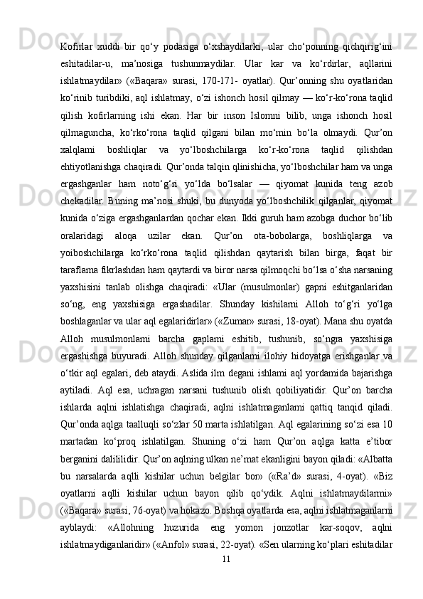 Kofirlar   xuddi   bir   qo‘y   podasiga   o‘xshaydilarki,   ular   cho‘ponning   qichqirig‘ini
eshitadilar-u,   ma’nosiga   tushunmaydilar.   Ular   kar   va   ko‘rdirlar,   aqllarini
ishlatmaydilar»   («Baqara»   surasi,   170-171-   oyatlar).   Qur’onning   shu   oyatlaridan
ko‘rinib turibdiki, aql ishlatmay, o‘zi ishonch hosil qilmay — ko‘r-ko‘rona taqlid
qilish   kofirlarning   ishi   ekan.   Har   bir   inson   Islomni   bilib,   unga   ishonch   hosil
qilmaguncha,   ko‘rko‘rona   taqlid   qilgani   bilan   mo‘min   bo‘la   olmaydi.   Qur’on
xalqlami   boshliqlar   va   yo‘lboshchilarga   ko‘r-ko‘rona   taqlid   qilishdan
ehtiyotlanishga chaqiradi. Qur’onda talqin qlinishicha, yo‘lboshchilar ham va unga
ergashganlar   ham   noto‘g‘ri   yo‘lda   bo‘lsalar   —   qiyomat   kunida   teng   azob
chekadilar.   Buning   ma’nosi   shuki,   bu   dunyoda   yo‘lboshchilik   qilganlar,   qiyomat
kunida o‘ziga ergashganlardan qochar ekan. Ikki guruh ham azobga duchor bo‘lib
oralaridagi   aloqa   uzilar   ekan.   Qur’on   ota-bobolarga,   boshliqlarga   va
yoiboshchilarga   ko‘rko‘rona   taqlid   qilishdan   qaytarish   bilan   birga,   faqat   bir
taraflama fikrlashdan ham qaytardi va biror narsa qilmoqchi bo‘lsa o‘sha narsaning
yaxshisini   tanlab   olishga   chaqiradi:   «Ular   (musulmonlar)   gapni   eshitganlaridan
so‘ng,   eng   yaxshisiga   ergashadilar.   Shunday   kishilarni   Alloh   to‘g‘ri   yo‘lga
boshlaganlar va ular aql egalaridirlar» («Zumar» surasi, 18-oyat). Mana shu oyatda
Alloh   musulmonlami   barcha   gaplami   eshitib,   tushunib,   so‘ngra   yaxshisiga
ergashishga   buyuradi.   Alloh   shunday   qilganlami   ilohiy   hidoyatga   erishganlar   va
o‘tkir aql egalari, deb ataydi. Aslida ilm degani  ishlami aql yordamida bajarishga
aytiladi.   Aql   esa,   uchragan   narsani   tushunib   olish   qobiliyatidir.   Qur’on   barcha
ishlarda   aqlni   ishlatishga   chaqiradi,   aqlni   ishlatmaganlami   qattiq   tanqid   qiladi.
Qur’onda aqlga taalluqli so‘zlar 50 marta ishlatilgan. Aql egalarining so‘zi esa 10
martadan   ko‘proq   ishlatilgan.   Shuning   o‘zi   ham   Qur’on   aqlga   katta   e’tibor
berganini dalililidir. Qur’on aqlning ulkan ne’mat ekanligini bayon qiladi: «Albatta
bu   narsalarda   aqlli   kishilar   uchun   belgilar   bor»   («Ra’d»   surasi,   4-oyat).   «Biz
oyatlarni   aqlli   kishilar   uchun   bayon   qilib   qo‘ydik.   Aqlni   ishlatmaydilarmi»
(«Baqara» surasi, 76-oyat) va hokazo. Boshqa oyatlarda esa, aqlni ishlatmaganlarni
ayblaydi:   «Allohning   huzurida   eng   yomon   jonzotlar   kar-soqov,   aqlni
ishlatmaydiganlaridir» («Anfol» surasi, 22-oyat). «Sen ularning ko‘plari eshitadilar
11 