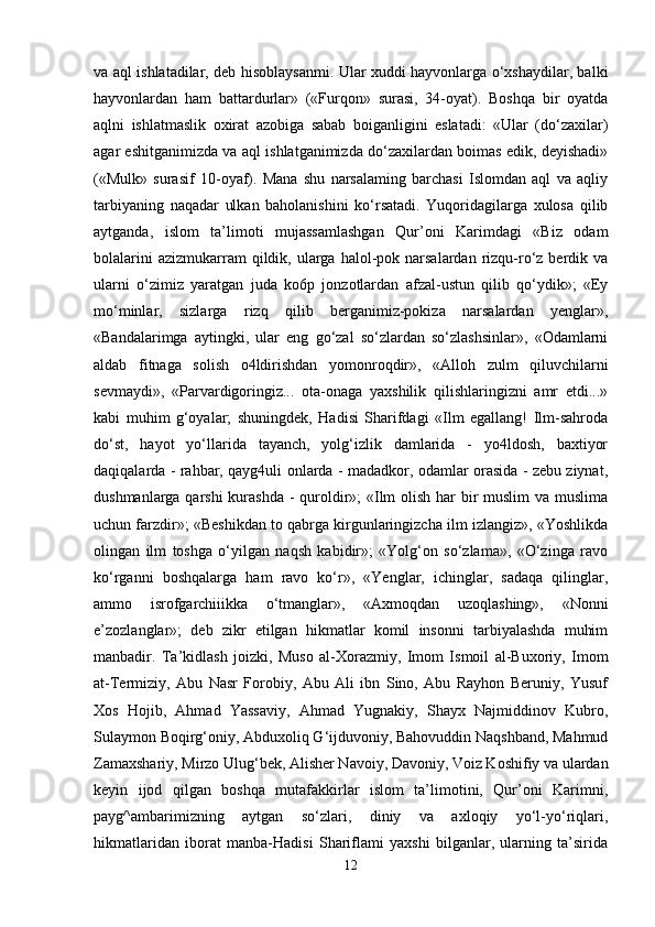 va aql ishlatadilar, deb hisoblaysanmi. Ular xuddi hayvonlarga o‘xshaydilar, balki
hayvonlardan   ham   battardurlar»   («Furqon»   surasi,   34-oyat).   Boshqa   bir   oyatda
aqlni   ishlatmaslik   oxirat   azobiga   sabab   boiganligini   eslatadi:   «Ular   (do‘zaxilar)
agar eshitganimizda va aql ishlatganimizda do‘zaxilardan boimas edik, deyishadi»
(«Mulk»   surasif   10-oyaf).   Mana   shu   narsalaming   barchasi   Islomdan   aql   va   aqliy
tarbiyaning   naqadar   ulkan   baholanishini   ko‘rsatadi.   Yuqoridagilarga   xulosa   qilib
aytganda,   islom   ta’limoti   mujassamlashgan   Qur’oni   Karimdagi   «Biz   odam
bolalarini   azizmukarram  qildik, ularga  halol-pok  narsalardan  rizqu-ro‘z  berdik  va
ularni   o‘zimiz   yaratgan   juda   ko6p   jonzotlardan   afzal-ustun   qilib   qo‘ydik»;   «Ey
mo‘minlar,   sizlarga   rizq   qilib   berganimiz-pokiza   narsalardan   yenglar»,
«Bandalarimga   aytingki,   ular   eng   go‘zal   so‘zlardan   so‘zlashsinlar»,   «Odamlarni
aldab   fitnaga   solish   o4ldirishdan   yomonroqdir»,   «Alloh   zulm   qiluvchilarni
sevmaydi»,   «Parvardigoringiz...   ota-onaga   yaxshilik   qilishlaringizni   amr   etdi...»
kabi   muhim   g‘oyalar;   shuningdek,   Hadisi   Sharifdagi   «Ilm   egallang!   Ilm-sahroda
do‘st,   hayot   yo‘llarida   tayanch,   yolg‘izlik   damlarida   -   yo4ldosh,   baxtiyor
daqiqalarda - rahbar, qayg4uli onlarda - madadkor, odamlar orasida - zebu ziynat,
dushmanlarga qarshi  kurashda - quroldir»;  «Ilm olish har bir  muslim  va muslima
uchun farzdir»; «Beshikdan to qabrga kirgunlaringizcha ilm izlangiz», «Yoshlikda
olingan   ilm   toshga   o‘yilgan   naqsh   kabidir»;   «Yolg‘on   so‘zlama»,   «O‘zinga   ravo
ko‘rganni   boshqalarga   ham   ravo   ko‘r»,   «Yenglar,   ichinglar,   sadaqa   qilinglar,
ammo   isrofgarchiiikka   o‘tmanglar»,   «Axmoqdan   uzoqlashing»,   «Nonni
e’zozlanglar»;   deb   zikr   etilgan   hikmatlar   komil   insonni   tarbiyalashda   muhim
manbadir.   Ta’kidlash   joizki,   Muso   al-Xorazmiy,   Imom   Ismoil   al-Buxoriy,   Imom
at-Termiziy,   Abu   Nasr   Forobiy,   Abu   Ali   ibn   Sino,   Abu   Rayhon   Beruniy,   Yusuf
Xos   Hojib,   Ahmad   Yassaviy,   Ahmad   Yugnakiy,   Shayx   Najmiddinov   Kubro,
Sulaymon Boqirg‘oniy, Abduxoliq G‘ijduvoniy, Bahovuddin Naqshband, Mahmud
Zamaxshariy, Mirzo Ulug‘bek, Alisher Navoiy, Davoniy, Voiz Koshifiy va ulardan
keyin   ijod   qilgan   boshqa   mutafakkirlar   islom   ta’limotini,   Qur’oni   Karimni,
payg^ambarimizning   aytgan   so‘zlari,   diniy   va   axloqiy   yo‘l-yo‘riqlari,
hikmatlaridan   iborat   manba-Hadisi   Shariflami   yaxshi   bilganlar,   ularning   ta’sirida
12 