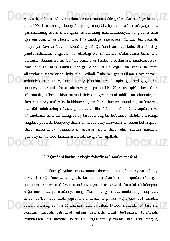 ijod   etib,   kelgusi   avlodlar   uchun   benazir   meros   qoldirganlar.   Aslini   olganda   esa,
mutafakkirlarimizning   tabiiy-ilmiy,   ijtimoiyfalsafiy   va   ta’lim-tarbiyaga   oid
qarashlarining   asosi,   shuningdek,   asarlarining   mazmunmohiyati   va   g‘oyasi   ham
Qur’oni   Karim   va   Hadisi   Sharif   ta’limotiga   asoslanadi.   Chunki   biz   nazarda
tutayotgan davrdan boshlab savod o‘rgatish Qur’oni Karim va Hadisi Shariflardagi
pand-nasihatlami   o‘rganish   va   ulardagi   ko‘rsatmalarni   o‘zlashtirish   bilan   olib
borilgan.   Shunga   ko‘ra,   Qur’oni   Karim   va   Hadisi   Shariflardagi   pand-nasihatlar
ham   olimlar,   ham   adiblar   ijodiga   kuchli   ta’sir   etgan   va   islom   ta’limoti
allomalarimiz asarlarida ilmiy talqin etiladi. Bularda ilgari surilgan g‘oyalar  yosh
avlodning   ham   aqliy,   ham   axloqiy   jihatdan   kamol   topishiga,   pedagogik   fikr
taraqqiyoti   tarixida   katta   ahamiyatga   ega   bo‘ldi.   Shunday   qilib,   biz   islom
ta’limotida,   ta’lim-tarbiya   masalalarining   tutgan   o‘rnini   tahlil   etar   ekanmiz,   bu
davr   ma’naviy-ma’   rifiy   tafakkurining   xarakterli   tomoni   shundaki,   ma’naviyat,
ma’rifat,   odob-axloq   sohasidagi   tasavvur,   fikr,   bilimlar   islom   diniy   aqidalari   va
ta’limotlarini   ham   bilimning,   ilmiy   tasavvuming   bir   ko‘rinishi   sifatida   o‘z   ichiga
singdirib yubordi. Dunyoviy ilmlar va diniy ilohiy tasawurlar bir butun holda qabul
etilib,   inson   ilmiy   tushunchalari   asosida   talqin   etilib,   ular   jahonga   mashhur
qomusiy mutaffakkirlarimiz asarlarida keng o‘rin egalladi.
1.2 Qur’oni karim -axloqiy-falsafiy ta’limotlar manbai.
                            Islom   g‘oyalari,   musulmonchilikning   talablari,   huquqiy   va   axloqiy
me’yorlari «Qur’on» va uning tafsirlari, «Hadisi  sharif», shariat qoidalari bitilgan
qo‘llanmalar   hamda   ilohiyotga   oid   adabiyotlar   mazmunida   batafsil   ifodalangan.
«Qur’on»   -   dunyo   madaniyatining   ulkan   boyligi,   musulmonlarning   muqaddas
kitobi   bo‘lib,   arab   tilida   «qiroat»   ma’nosini   anglatadi.   «Qur’on»   114   suradan
iborat,   ularning   90   tasi   Muhammad   alayhis-salom   Makka   shahrida,   24   tasi   esa
Madina   shahrida   istiqomat   qilgan   davrlarda   nozil   bo‘lganligi   to‘g‘risida
manbalarda   ma’lumotlar   keltiriladi.   «Qur’on»   g‘oyalari   kishilarni   tenglik,
13 