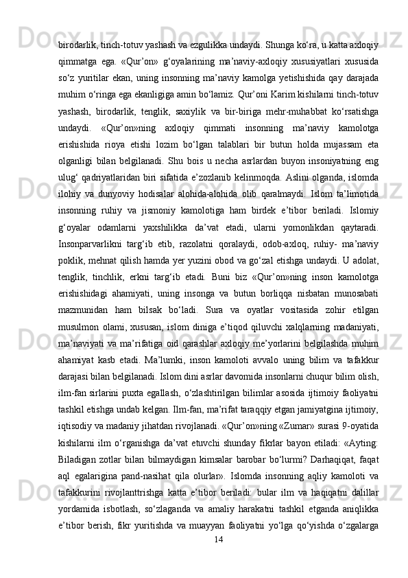 birodarlik, tinch-totuv yashash va ezgulikka undaydi. Shunga ko‘ra, u katta axloqiy
qimmatga   ega.   «Qur’on»   g‘oyalarining   ma’naviy-axloqiy   xususiyatlari   xususida
so‘z   yuritilar   ekan,   uning   insonning   ma’naviy   kamolga   yetishishida   qay   darajada
muhim o‘ringa ega ekanligiga amin bo‘lamiz. Qur’oni Karim kishilarni tinch-totuv
yashash,   birodarlik,   tenglik,   saxiylik   va   bir-biriga   mehr-muhabbat   ko‘rsatishga
undaydi.   «Qur’on»ning   axloqiy   qimmati   insonning   ma’naviy   kamolotga
erishishida   rioya   etishi   lozim   bo‘lgan   talablari   bir   butun   holda   mujassam   eta
olganligi   bilan   belgilanadi.   Shu   bois   u   necha   asrlardan   buyon   insoniyatning   eng
ulug‘  qadriyatlaridan biri  sifatida e’zozlanib kelinmoqda. Aslini olganda, islomda
ilohiy   va   dunyoviy   hodisalar   alohida-alohida   olib   qaralmaydi.   Islom   ta’limotida
insonning   ruhiy   va   jismoniy   kamolotiga   ham   birdek   e’tibor   beriladi.   Islomiy
g‘oyalar   odamlarni   yaxshilikka   da’vat   etadi,   ularni   yomonlikdan   qaytaradi.
Insonparvarlikni   targ‘ib   etib,   razolatni   qoralaydi,   odob-axloq,   ruhiy-   ma’naviy
poklik, mehnat qilish hamda yer yuzini obod va go‘zal etishga undaydi. U adolat,
tenglik,   tinchlik,   erkni   targ‘ib   etadi.   Buni   biz   «Qur’on»ning   inson   kamolotga
erishishidagi   ahamiyati,   uning   insonga   va   butun   borliqqa   nisbatan   munosabati
mazmunidan   ham   bilsak   bo‘ladi.   Sura   va   oyatlar   vositasida   zohir   etilgan
musulmon   olami,   xususan,   islom   diniga   e’tiqod   qiluvchi   xalqlarning   madaniyati,
ma’naviyati   va   ma’rifatiga   oid   qarashlar   axloqiy   me’yorlarini   belgilashda   muhim
ahamiyat   kasb   etadi.   Ma’lumki,   inson   kamoloti   avvalo   uning   bilim   va   tafakkur
darajasi bilan belgilanadi. Islom dini asrlar davomida insonlarni chuqur bilim olish,
ilm-fan   sirlarini  puxta egallash , o‘zlashtirilgan  bilimlar  asosida  ijtimoiy faoliyatni
tashkil etishga undab kelgan. Ilm-fan, ma’rifat taraqqiy etgan jamiyatgina ijtimoiy,
iqtisodiy va madaniy jihatdan rivojlanadi. «Qur’on»ning «Zumar» surasi 9-oyatida
kishilarni   ilm   o‘rganishga   da’vat   etuvchi   shunday   fikrlar   bayon   etiladi:   «Ayting:
Biladigan   zotlar   bilan   bilmaydigan   kimsalar   barobar   bo‘lurmi?   Darhaqiqat,   faqat
aql   egalarigina   pand-nasihat   qila   olurlar».   Islomda   insonning   aqliy   kamoloti   va
tafakkurini   rivojlanttrishga   katta   e’tibor   beriladi:   bular   ilm   va   haqiqatni   dalillar
yordamida   isbotlash,   so‘zlaganda   va   amaliy   harakatni   tashkil   etganda   aniqlikka
e’tibor   berish,   fikr   yuritishda   va   muayyan   faoliyatni   yo‘lga   qo‘yishda   o‘zgalarga
14 