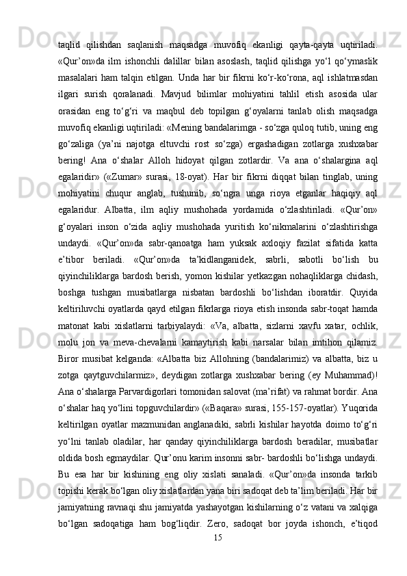 taqlid   qilishdan   saqlanish   maqsadga   muvofiq   ekanligi   qayta-qayta   uqtiriladi.
«Qur’on»da   ilm   ishonchli   dalillar   bilan   asoslash,   taqlid   qilishga   yo‘l   qo‘ymaslik
masalalari   ham   talqin   etilgan.   Unda   har   bir   fikrni   ko‘r-ko‘rona,   aql   ishlatmasdan
ilgari   surish   qoralanadi.   Mavjud   bilimlar   mohiyatini   tahlil   etish   asosida   ular
orasidan   eng   to‘g‘ri   va   maqbul   deb   topilgan   g‘oyalarni   tanlab   olish   maqsadga
muvofiq ekanligi uqtiriladi: «Mening bandalarimga - so‘zga quloq tutib, uning eng
go‘zaliga   (ya’ni   najotga   eltuvchi   rost   so‘zga)   ergashadigan   zotlarga   xushxabar
bering!   Ana   o‘shalar   Alloh   hidoyat   qilgan   zotlardir.   Va   ana   o‘shalargina   aql
egalaridir»   («Zumar»   surasi,   18-oyat).   Har   bir   fikrni   diqqat   bilan   tinglab,   uning
mohiyatini   chuqur   anglab,   tushunib,   so‘ngra   unga   rioya   etganlar   haqiqiy   aql
egalaridur.   Albatta,   ilm   aqliy   mushohada   yordamida   o‘zlashtiriladi.   «Qur’on»
g‘oyalari   inson   o‘zida   aqliy   mushohada   yuritish   ko‘nikmalarini   o‘zlashtirishga
undaydi.   «Qur’on»da   sabr-qanoatga   ham   yuksak   axloqiy   fazilat   sifatida   katta
e’tibor   beriladi.   «Qur’on»da   ta’kidlanganidek,   sabrli,   sabotli   bo‘lish   bu
qiyinchiliklarga   bardosh   berish,   yomon   kishilar   yetkazgan   nohaqliklarga   chidash,
boshga   tushgan   musibatlarga   nisbatan   bardoshli   bo‘lishdan   iboratdir.   Quyida
keltiriluvchi oyatlarda qayd etilgan fikrlarga rioya etish insonda sabr-toqat hamda
matonat   kabi   xislatlarni   tarbiyalaydi:   «Va,   albatta,   sizlarni   xavfu   xatar,   ochlik,
molu   jon   va   meva-chevalarni   kamaytirish   kabi   narsalar   bilan   imtihon   qilamiz.
Biror   musibat   kelganda:   «Albatta   biz   Allohning   (bandalarimiz)   va   albatta,   biz   u
zotga   qaytguvchilarmiz»,   deydigan   zotlarga   xushxabar   bering   (ey   Muhammad)!
Ana o‘shalarga Parvardigorlari tomonidan salovat (ma’rifat) va rahmat bordir. Ana
o‘shalar haq yo‘lini topguvchilardir» («Baqara» surasi, 155-157-oyatlar). Yuqorida
keltirilgan   oyatlar   mazmunidan   anglanadiki,   sabrli   kishilar   hayotda   doimo   to‘g‘ri
yo‘lni   tanlab   oladilar,   har   qanday   qiyinchiliklarga   bardosh   beradilar,   musibatlar
oldida bosh egmaydilar. Qur’onu karim insonni sabr- bardoshli bo‘lishga undaydi.
Bu   esa   har   bir   kishining   eng   oliy   xislati   sanaladi.   «Qur’on»da   insonda   tarkib
topishi kerak bo‘lgan oliy xislatlardan yana biri sadoqat deb ta’lim beriladi. Har bir
jamiyatning ravnaqi shu jamiyatda yashayotgan kishilarning o‘z vatani va xalqiga
bo‘lgan   sadoqatiga   ham   bog‘liqdir.   Zero,   sadoqat   bor   joyda   ishonch,   e’tiqod
15 