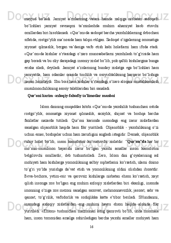 mayjud   bo‘ladi.   Jamiyat   a’zolarining   vatani   hamda   xalqiga   nisbatan   sadoqatli
bo‘lishlari   jamiyat   ravnaqmi   ta’minlashda   muhim   ahamiyat   kasb   etuvchi
omillardan biri hisoblanadi. «Qur’on»da sadoqat barcha yaxshiliklarning debochasi
sifatida, rostgo‘ylik ma’nosida ham talqin etilgan. Sadoqat o‘zgalarning omonatiga
xiyonat   qilmaslik,   bergan   va’dasiga   vafo   etish   kabi   holatlarni   ham   ifoda   etadi.
«Qur’on»da  kishilar  o‘rtasidagi  o‘zaro munosabatlarni  yaxshilash   to‘g‘risida   ham
gap boradi va bu oliy darajadagi insoniy xislat bo‘lib, pok qalbli kishilargina bunga
erisha   oladi,   deyiladi.   Jamiyat   a’zolarining   bunday   xislatga   ega   bo‘lishlari   ham
jamiyatda,   ham   odamlar   orasida   tinchlik   va   osoyishtalikning   barqaror   bo‘lishiga
zamin hozirlaydi. Shu bois ham kishilar o‘rtasidagi o‘zaro aloqani mustahkamlash
musulmonchilikning asosiy talablaridan biri sanaladi.
   Qur’oni karim -axloqiy-falsafiy ta’limotlar manbai
              Islom dinining muqaddas kitobi «Qur’on»da yaxshilik tushunchasi ostida
rostgo‘ylik,   omonatga   xiyonat   qilmaslik,   saxiylik,   shijoat   va   boshqa   barcha
fazilatlar   nazarda   tutiladi.   Qur’oni   karimda   insondagi   eng   zarur   xislatlardan
sanalgan   olijanoblik   haqida   ham   fikr   yuritiladi.   Olijanoblik   -   yaxshilikning   o‘zi
uchun emas, boshqalar uchun ham zarurligini anglash istagidir. Demak, olijanoblik
ruhiy   holat   bo‘lib,   inson   kamolotini   ko‘rsatuvchi   xislatdir.   “ Qur’on”da   har   bir
mo‘min-musulmon   bajarishi   zarur   bo‘lgan   yaxshi   amallar   inson   kamolotini
belgilovchi   omillardir,   deb   tushuntiriladi.   Zero,   Islom   dini   g‘oyalarining   asl
mohiyati ham kishilarga yomonlikning salbiy oqibatlarini ko‘rsatish, ularni doimo
to‘g‘ri   yo‘lda   yurishga   da’vat   etish   va   yomonlikning   oldini   olishdan   iboratdir.
Beva-bechora,   yetim-esir   va   qarovsiz   kishilarga   nisbatan   ehson   ko‘rsatish,   xayr
qilish   insonga   xos   bo‘lgan   eng   muhim   axloqiy   xislatlardan   biri   ekanligi,   insonda
imonning  o‘ziga  xos   mezoni  sanalgan   saxovat,   mehmonnavozlik,  jasorat,  sabr  va
qanoat,   to‘g‘rilik,   vafodorlik   va   sodiqlikka   katta   e’tibor   beriladi.   SHundanmi,
insondagi   axloqiy   xislatlardan   eng   muhimi   hayru   ehson   haqida   alohida   fikr
yuritiladi.   «Ehson»   tushunchasi   mazmunan   keng   qamrovli   bo‘lib,   unda   muomala
ham,   inson   tomonidan   amalga   oshiriladigan   barcha   yaxshi   amallar   mohiyati   ham
16 