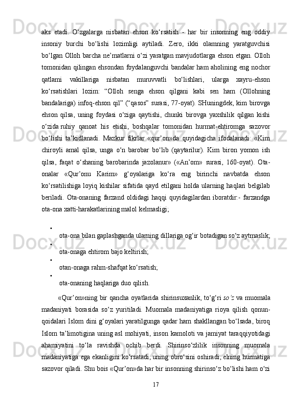 aks   etadi.   O‘zgalarga   nisbatan   ehson   ko‘rsatish   -   har   bir   insonning   eng   oddiy
insoniy   burchi   bo‘lishi   lozimligi   aytiladi.   Zero,   ikki   olamning   yaratguvchisi
bo‘lgan Olloh barcha ne’matlarni o‘zi yaratgan mavjudotlarga ehson etgan. Olloh
tomonidan qilingan ehsondan foydalanguvchi bandalar ham aholining eng nochor
qatlami   vakillariga   nisbatan   muruvvatli   bo‘lishlari,   ularga   xayru-ehson
ko‘rsatishlari   lozim:   “Olloh   senga   ehson   qilgani   kabi   sen   ham   (Ollohning
bandalariga) infoq-ehson qil” (“qasos” surasi, 77-oyat). SHuningdek, kim birovga
ehson   qilsa,   uning   foydasi   o‘ziga   qaytishi,   chunki   birovga   yaxshilik   qilgan   kishi
o‘zida   ruhiy   qanoat   his   etishi ,   boshqalar   tomonidan   hurmat-ehtiromga   sazovor
bo‘lishi   ta’kidlanadi.   Mazkur   fikrlar   «qur’on»da   quyidagicha   ifodalanadi:   «Kim
chiroyli   amal   qilsa,   unga   o‘n   barobar   bo‘lib   (qaytarilur).   Kim   biron   yomon   ish
qilsa,   faqat   o‘shaning   barobarinda   jazolanur»   («An’om»   surasi,   160-oyat).   Ota-
onalar   «Qur’onu   Karim»   g‘oyalariga   ko‘ra   eng   birinchi   navbatda   ehson
ko‘rsatilishiga  loyiq  kishilar  sifatida  qayd  etilgani  holda  ularning  haqlari   belgilab
beriladi.   Ota-onaning   farzand   oldidagi   haqqi   quyidagilardan   iboratdir:-   farzandga
ota-ona xatti-harakatlarining malol kelmasligi;
ota-ona bilan gaplashganda ularning dillariga og‘ir botadigan so‘z aytmaslik;
ota-onaga ehtirom bajo keltirish;
otan-onaga rahm-shafqat ko‘rsatish;
ota-onaning haqlariga duo qilish.
             «Qur’on»ning bir  qancha  oyatlarida shirinsuxanlik, to‘g‘ri   so‘z   va muomala
madaniyati   borasida   so‘z   yuritiladi.   Muomala   madaniyatiga   rioya   qilish   qonun-
qoidalari Islom dini g‘oyalari yaratilgunga qadar ham shakllangan bo‘lsada, biroq
Islom ta’limotigina uning asl  mohiyati, inson kamoloti va jamiyat taraqqiyotidagi
ahamiyatini   to‘la   ravishda   ochib   berdi.   Shirinso‘zlilik   insonning   muomala
madaniyatiga ega ekanligini ko‘rsatadi, uning obro‘sini oshiradi, elning hurmatiga
sazovor qiladi. Shu bois «Qur’on»da har bir insonning shirinso‘z bo‘lishi ham o‘zi
17