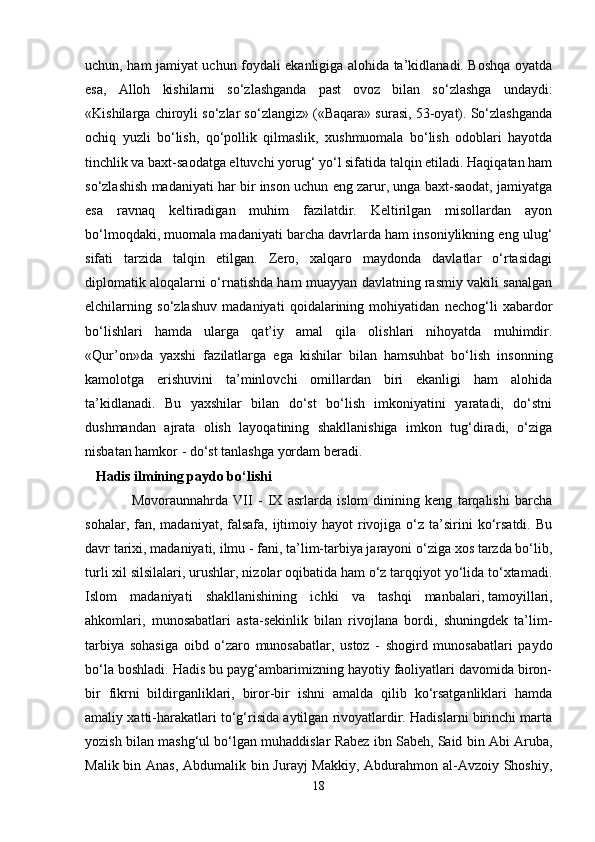 uchun, ham jamiyat uchun foydali ekanligiga alohida ta’kidlanadi. Boshqa oyatda
esa,   Alloh   kishilarni   so‘zlashganda   past   ovoz   bilan   so‘zlashga   undaydi:
«Kishilarga chiroyli so‘zlar so‘zlangiz» («Baqara» surasi, 53-oyat). So‘zlashganda
ochiq   yuzli   bo‘lish,   qo‘pollik   qilmaslik,   xushmuomala   bo‘lish   odoblari   hayotda
tinchlik va baxt-saodatga eltuvchi yorug‘ yo‘l sifatida talqin etiladi. Haqiqatan ham
so‘zlashish madaniyati har bir inson uchun eng zarur, unga baxt-saodat, jamiyatga
esa   ravnaq   keltiradigan   muhim   fazilatdir.   Keltirilgan   misollardan   ayon
bo‘lmoqdaki, muomala madaniyati barcha davrlarda ham insoniylikning eng ulug‘
sifati   tarzida   talqin   etilgan.   Zero,   xalqaro   maydonda   davlatlar   o‘rtasidagi
diplomatik aloqalarni o‘rnatishda ham muayyan davlatning rasmiy vakili sanalgan
elchilarning   so‘zlashuv   madaniyati   qoidalarining   mohiyatidan   nechog‘li   xabardor
bo‘lishlari   hamda   ularga   qat’iy   amal   qila   olishlari   nihoyatda   muhimdir.
«Qur’on»da   yaxshi   fazilatlarga   ega   kishilar   bilan   hamsuhbat   bo‘lish   insonning
kamolotga   erishuvini   ta’minlovchi   omillardan   biri   ekanligi   ham   alohida
ta’kidlanadi.   Bu   yaxshilar   bilan   do‘st   bo‘lish   imkoniyatini   yaratadi,   do‘stni
dushmandan   ajrata   olish   layoqatining   shakllanishiga   imkon   tug‘diradi,   o‘ziga
nisbatan hamkor - do‘st tanlashga yordam beradi.
   Hadis ilmining paydo bo‘lishi
                  Movoraunnahrda   VII   -   IX   asrlarda   islom   dinining   keng   tarqalishi   barcha
sohalar,  fan,  madaniyat,  falsafa,  ijtimoiy hayot   rivojiga  o‘z  ta’sirini  ko‘rsatdi.  Bu
davr tarixi, madaniyati, ilmu - fani, ta’lim-tarbiya jarayoni o‘ziga xos tarzda bo‘lib,
turli xil silsilalari, urushlar, nizolar oqibatida ham o‘z tarqqiyot yo‘lida to‘xtamadi.
Islom   madaniyati   shakllanishining   ichki   va   tashqi   manbalari,   tamoyillari ,
ahkomlari,   munosabatlari   asta-sekinlik   bilan   rivojlana   bordi,   shuningdek   ta’lim-
tarbiya   sohasiga   oibd   o‘zaro   munosabatlar,   ustoz   -   shogird   munosabatlari   paydo
bo‘la boshladi. Hadis bu payg‘ambarimizning hayotiy faoliyatlari davomida biron-
bir   fikrni   bildirganliklari,   biror-bir   ishni   amalda   qilib   ko‘rsatganliklari   hamda
amaliy xatti-harakatlari to‘g‘risida aytilgan rivoyatlardir. Hadislarni birinchi marta
yozish bilan mashg‘ul bo‘lgan muhaddislar Rabez ibn Sabeh, Said bin Abi Aruba,
Malik bin Anas, Abdumalik bin Jurayj  Makkiy, Abdurahmon al-Avzoiy Shoshiy,
18 