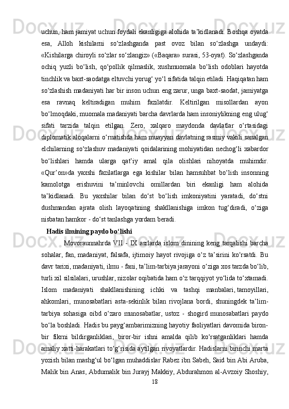 uchun, ham jamiyat uchun foydali ekanligiga alohida ta’kidlanadi. Boshqa oyatda
esa,   Alloh   kishilarni   so‘zlashganda   past   ovoz   bilan   so‘zlashga   undaydi:
«Kishilarga chiroyli so‘zlar so‘zlangiz» («Baqara» surasi, 53-oyat). So‘zlashganda
ochiq   yuzli   bo‘lish,   qo‘pollik   qilmaslik,   xushmuomala   bo‘lish   odoblari   hayotda
tinchlik va baxt-saodatga eltuvchi yorug‘ yo‘l sifatida talqin etiladi. Haqiqatan ham
so‘zlashish madaniyati har bir inson uchun eng zarur, unga baxt-saodat, jamiyatga
esa   ravnaq   keltiradigan   muhim   fazilatdir.   Keltirilgan   misollardan   ayon
bo‘lmoqdaki, muomala madaniyati barcha davrlarda ham insoniylikning eng ulug‘
sifati   tarzida   talqin   etilgan.   Zero,   xalqaro   maydonda   davlatlar   o‘rtasidagi
diplomatik aloqalarni o‘rnatishda ham muayyan davlatning rasmiy vakili sanalgan
elchilarning   so‘zlashuv   madaniyati   qoidalarining   mohiyatidan   nechog‘li   xabardor
bo‘lishlari   hamda   ularga   qat’iy   amal   qila   olishlari   nihoyatda   muhimdir.
«Qur’on»da   yaxshi   fazilatlarga   ega   kishilar   bilan   hamsuhbat   bo‘lish   insonning
kamolotga   erishuvini   ta’minlovchi   omillardan   biri   ekanligi   ham   alohida
ta’kidlanadi.   Bu   yaxshilar   bilan   do‘st   bo‘lish   imkoniyatini   yaratadi,   do‘stni
dushmandan   ajrata   olish   layoqatining   shakllanishiga   imkon   tug‘diradi,   o‘ziga
nisbatan hamkor - do‘st tanlashga yordam beradi.
   Hadis ilmining paydo bo‘lishi
                  Movoraunnahrda   VII   -   IX   asrlarda   islom   dinining   keng   tarqalishi   barcha
sohalar,  fan,  madaniyat,  falsafa,  ijtimoiy hayot   rivojiga  o‘z  ta’sirini  ko‘rsatdi.  Bu
davr tarixi, madaniyati, ilmu - fani, ta’lim-tarbiya jarayoni o‘ziga xos tarzda bo‘lib,
turli xil silsilalari, urushlar, nizolar oqibatida ham o‘z tarqqiyot yo‘lida to‘xtamadi.
Islom   madaniyati   shakllanishining   ichki   va   tashqi   manbalari,   tamoyillari ,
ahkomlari,   munosabatlari   asta-sekinlik   bilan   rivojlana   bordi,   shuningdek   ta’lim-
tarbiya   sohasiga   oibd   o‘zaro   munosabatlar,   ustoz   -   shogird   munosabatlari   paydo
bo‘la boshladi. Hadis bu payg‘ambarimizning hayotiy faoliyatlari davomida biron-
bir   fikrni   bildirganliklari,   biror-bir   ishni   amalda   qilib   ko‘rsatganliklari   hamda
amaliy xatti-harakatlari to‘g‘risida aytilgan rivoyatlardir. Hadislarni birinchi marta
yozish bilan mashg‘ul bo‘lgan muhaddislar Rabez ibn Sabeh, Said bin Abi Aruba,
Malik bin Anas, Abdumalik bin Jurayj  Makkiy, Abdurahmon al-Avzoiy Shoshiy,
18