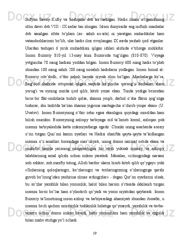 Sufyon   Savriy   Kufiy   va   boshqalar   deb   ko‘rsatilgan.   Hadis   ilmini   o‘rganishning
oltin davri deb VIII - IX asrlar tan olingan. Islom dunyosida eng nufuzli manbalar
deb   sanalgan   oltita   to‘plam   (as-   sahih   as-sita)   ni   yaratgan   muhaddislar   ham
vatandoshlarimiz bo‘lib, ular hadis ilmi rivojlangan IX asrda yashab ijod etganlar.
Ulardan   tashqari   6   yirik   muhaddisni   qilgan   ishlari   alohida   e’tiborga   molikdur.
Imom   Buxoriy   810-yil   13-may   kuni   Buxoroda   tug‘ilgan   (810-870).   Voyaga
yetguncha 70 ming hadisni yoddan bilgan. Imom Buxoriy 600 ming hadis to‘plab
shundan 100 ming sahih  200 ming nosahih hadislarni  yodlagan.  Imom  Ismoil  al-
Buxoriy   iste’dodli,   o‘tkir   zehnli   hamda   ziyrak   olim   bo‘lgan.   Manbalarga   ko‘ra,
Bag‘dod   shahrida   istiqomat   qilgan   vaqtida   ko‘pincha   qorong‘u   kechalari   sham
yorug‘i   va   oyning   nurida   ijod   qilib,   kitob   yozar   ekan.   Tunda   yodiga   bexosdan
biror-bir   fikr-mulohaza   tushib   qolsa,   shamni   yoqib,   darhol   o‘sha   fikrni   qog‘ozga
tushirar, shu taxlitda ba’zan shamni yigirma martagacha o‘chirib-yoqar ekan» (U.
Uvatov).   Imom   Buxoriyning   o‘tkir   zehn   egasi   ekanligini   quyidagi   misoldan   ham
bilish   mumkin.   Buxoriyning   axloqiy   tarbiyaga   oid   ta’limoti   komil,   axloqan   pok
insonni  tarbiyalashda  katta imkoniyatlarga egadir. Chunki  uning asarlarida asosiy
o‘rin   tutgan   Qun’oni   karim   oyatlari   va   Hadisi   sharifda   qayta-qayta   ta’kidlangan
insonni   o‘z  amallari  borasidaga  mas’uliyati,  uning doimo nazorat   ostida  ekani   va
mukofot   hamda   jazoning   muqarrarligini   his   etish   yuksak   insoniy   va   axloqiy
talablarining   amal   qilishi   uchun   imkon   yaratadi.   Masalan,   «ichingizdagi   narsani
xoh oshkor, xoh maxfiy tuting, Alloh baribir ularni hisob-kitob qilib qo‘ygay» yoki
«Sizlarning   quloqlaringiz,   ko‘zlaringiz   va   terilaringizning   o‘zlaringizga   qarshi
guvoh bo‘lmog‘idan yashirina olmas erdingizlar» - degan Qur’on oyatlarini olsak,
bu   so‘zlar   yaxshlik   bilan   yomonlik,   halol   bilan   harom   o‘rtasida   ikkilanib   turgan
insonni   biroz   bo‘lsa   ham   o‘ylantirib   qo‘yadi   va   yomo   niyatidan   qaytaradi.   Imom
Buxoriy ta’limotining inson axloqi va tarbiyasidagi ahamiyati shundan iboratki, u
insonni hech qachon umidsizlik tushkinlik holatiga qo‘ymaydi, yaxshilik va tavba-
tazarru   uchun   doimo   imkon   beradi,   hatto   yomonlikni   ham   yaxshilik   va   ezgulik
bilan mahv etishga yo‘l ochadi.
19 