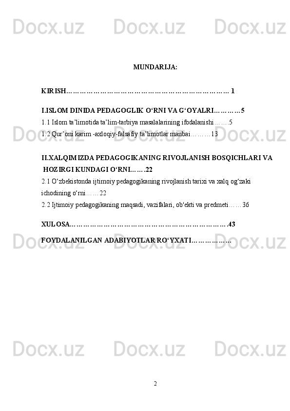 MUNDARIJA:
KIRISH……………………………………………………………… 1
I.ISLOM DINIDA PEDAGOGLIK O‘RNI VA G‘OYALRI…………5
1.1  Islom ta’limotida ta’lim-tarbiya masalalarining ifodalanishi…….5
1.2 Qur’oni karim -axloqiy-falsafiy ta’limotlar manbai………13
II.XALQIMIZDA PEDAGOGIKANING RIVOJLANISH BOSQICHLARI VA
 HOZIRGI KUNDAGI O‘RNI…….22
2.1 O‘zbekistonda ijtimoiy pedagogikaning rivojlanish tarixi va xalq og‘zaki 
ichodining o‘rni……22
2.2 Ijtimoiy   pedagogikaning maqsadi , vazifalari, ob'ekti va predmeti……36
XULOSA…………………………………………………………….43
FOYDALANILGAN ADABIYOTLAR RO‘YXATI………………
2 