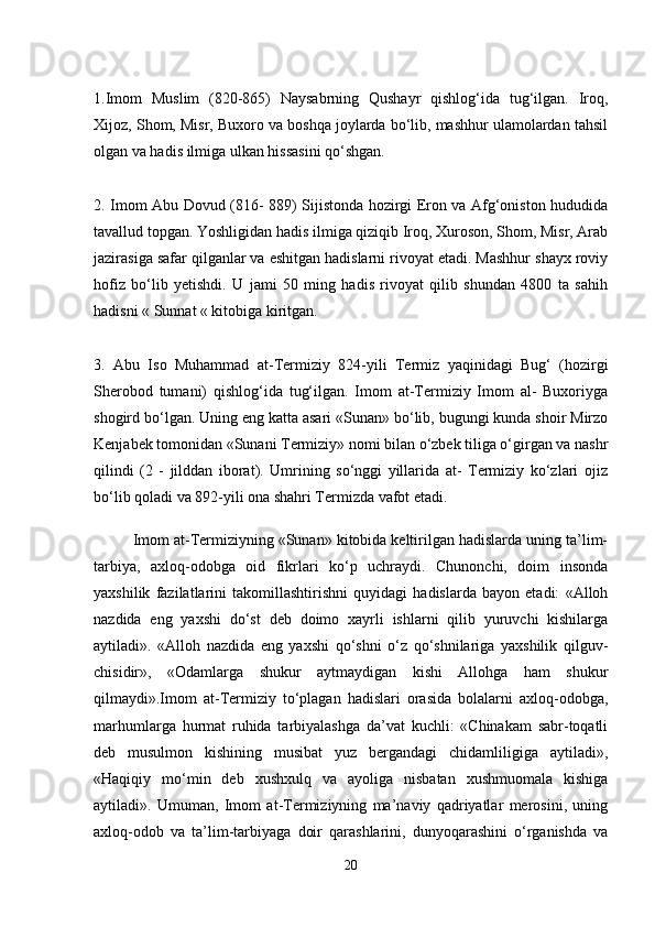 1.Imom   Muslim   (820-865)   Naysabrning   Qushayr   qishlog‘ida   tug‘ilgan.   Iroq,
Xijoz, Shom, Misr, Buxoro va boshqa joylarda bo‘lib, mashhur ulamolardan tahsil
olgan va hadis ilmiga ulkan hissasini qo‘shgan.
2. Imom Abu Dovud (816- 889) Sijistonda hozirgi Eron va Afg‘oniston hududida
tavallud topgan. Yoshligidan hadis ilmiga qiziqib Iroq, Xuroson, Shom, Misr, Arab
jazirasiga safar qilganlar va eshitgan hadislarni rivoyat etadi. Mashhur shayx roviy
hofiz   bo‘lib   yetishdi.   U   jami   50   ming   hadis   rivoyat   qilib   shundan   4800   ta   sahih
hadisni « Sunnat « kitobiga kiritgan.
3.   Abu   Iso   Muhammad   at-Termiziy   824-yili   Termiz   yaqinidagi   Bug‘   (hozirgi
Sherobod   tumani)   qishlog‘ida   tug‘ilgan.   Imom   at-Termiziy   Imom   al-   Buxoriyga
shogird bo‘lgan. Uning eng katta asari «Sunan» bo‘lib, bugungi kunda shoir Mirzo
Kenjabek tomonidan «Sunani Termiziy» nomi bilan o‘zbek tiliga o‘girgan va nashr
qilindi   (2   -   jilddan   iborat).   Umrining   so‘nggi   yillarida   at-   Termiziy   ko‘zlari   ojiz
bo‘lib qoladi va 892-yili ona shahri Termizda vafot etadi.
         Imom at-Termiziyning «Sunan» kitobida keltirilgan hadislarda uning ta’lim-
tarbiya,   axloq-odobga   oid   fikrlari   ko‘p   uchraydi.   Chunonchi,   doim   insonda
yaxshilik   fazilatlarini   takomillashtirishni   quyidagi   hadislarda   bayon   etadi:   «Alloh
nazdida   eng   yaxshi   do‘st   deb   doimo   xayrli   ishlarni   qilib   yuruvchi   kishilarga
aytiladi».   «Alloh   nazdida   eng   yaxshi   qo‘shni   o‘z   qo‘shnilariga   yaxshilik   qilguv-
chisidir»,   «Odamlarga   shukur   aytmaydigan   kishi   Allohga   ham   shukur
qilmaydi».Imom   at-Termiziy   to‘plagan   hadislari   orasida   bolalarni   axloq-odobga,
marhumlarga   hurmat   ruhida   tarbiyalashga   da’vat   kuchli:   «Chinakam   sabr-toqatli
deb   musulmon   kishining   musibat   yuz   bergandagi   chidamliligiga   aytiladi»,
«Haqiqiy   mo‘min   deb   xushxulq   va   ayoliga   nisbatan   xushmuomala   kishiga
aytiladi».   Umuman,   Imom   at-Termiziyning   ma’naviy   qadriyatlar   merosini,   uning
axloq-odob   va   ta’lim-tarbiyaga   doir   qarashlarini,   dunyoqarashini   o‘rganishda   va
20 