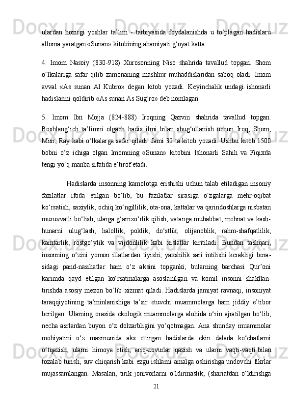 ulardan   hozirgi   yoshlar   ta’lim   -   tarbiyasida   foydalanishda   u   to‘plagan   hadislaru
alloma yaratgan «Sunan» kitobining ahamiyati g‘oyat katta.
4.   Imom   Nasoiy   (830-918)   Xurosonning   Niso   shahrida   tavallud   topgan.   Shom
o‘lkalariga   safar   qilib   zamonaning   mashhur   muhaddislaridan   saboq   oladi.   Imom
avval   «As   sunan   Al   Kubro»   degan   kitob   yozadi.   Keyinchalik   undagi   ishonarli
hadislarini qoldirib «As sunan As Sug‘ro» deb nomlagan.
5.   Imom   Ibn   Mojja   (824-888)   Iroqning   Qazvin   shahrida   tavallud   topgan.
Boshlang‘ich   ta’limni   olgach   hadis   ilmi   bilan   shug‘ullanish   uchun   Iroq,   Shom,
Misr, Ray kabi o‘lkalarga safar qiladi. Jami 32 ta kitob yozadi. Ushbu kitob 1500
bobni   o‘z   ichiga   olgan   Imomning   «Sunan»   kitobini   Ishonarli   Sahih   va   Fiqixda
tengi yo‘q manba sifatida e’tirof etadi.
                    Hadislarda   insonning   kamolotga   erishishi   uchun   talab   etiladigan   insoniy
fazilatlar   ifoda   etilgan   bo‘lib,   bu   fazilatlar   sirasiga   o‘zgalarga   mehr-oqibat
ko‘rsatish, saxiylik, ochiq ko‘ngillilik, ota-ona, kattalar va qarindoshlarga nisbatan
muruvvatli bo‘lish, ularga g‘amxo‘rlik qilish, vatanga muhabbat, mehnat va kasb-
hunarni   ulug‘lash,   halollik,   poklik,   do‘stlik,   olijanoblik,   rahm-shafqatlilik,
kamtarlik,   rostgo‘ylik   va   vijdonlilik   kabi   xislatlar   kiritiladi.   Bundan   tashqari,
insonning   o‘zini   yomon   illatlardan   tiyishi,   yaxshilik   sari   intilishi   kerakligi   bora-
sidagi   pand-nasihatlar   ham   o‘z   aksini   topganki,   bularning   barchasi   Qur’oni
karimda   qayd   etilgan   ko‘rsatmalarga   asoslanilgan   va   komil   insonni   shakllan-
tirishda   asosiy   mezon   bo‘lib   xizmat   qiladi.   Hadislarda   jamiyat   ravnaqi,   insoniyat
taraqqiyotining   ta’minlanishiga   ta’sir   etuvchi   muammolarga   ham   jiddiy   e’tibor
berilgan.   Ularning  orasida   ekologik  muammolarga  alohida  o‘rin  ajratilgan  bo‘lib,
necha   asrlardan   buyon   o‘z   dolzarbligini   yo‘qotmagan.   Ana   shunday   muammolar
mohiyatini   o‘z   mazmunida   aks   ettirgan   hadislarda   ekin   dalada   ko‘chatlarni
o‘tqazish,   ularni   himoya   etish,   ariq-zovurlar   qazish   va   ularni   vaqti-vaqti   bilan
tozalab turish , suv chiqarish kabi ezgu ishlarni amalga oshirishga undovchi fikrlar
mujassamlangan.   Masalan,   tirik   jonivorlarni   o‘ldirmaslik;   (shariatdan   o‘ldirishga
21