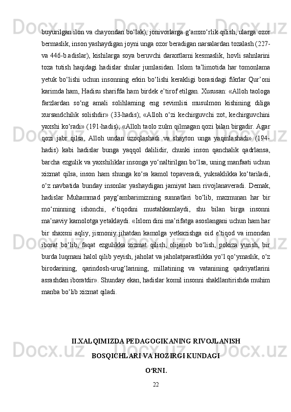 buyurilgan ilon va chayondan bo‘lak), jonivorlarga g‘amxo‘rlik qilish, ularga ozor
bermaslik, inson yashaydigan joyni unga ozor beradigan narsalardan tozalash (227 -
va 446-b.adislar), kishilarga soya beruvchi  daraxtlarni kesmaslik,  hovli sahnlarini
toza   tutish   haqidagi   hadislar   shular   jumlasidan.   Islom   ta’limotida   har   tomonlama
yetuk  bo‘lishi   uchun  insonning   erkin  bo‘lishi   kerakligi   borasidagi   fikrlar   Qur’oni
karimda ham, Hadisu sharifda ham birdek e’tirof etilgan. Xususan: «Alloh taologa
farzlardan   so‘ng   amali   solihlarning   eng   sevimlisi   musulmon   kishining   diliga
xursandchilik   solishdir»   (33-hadis);   «Alloh   o‘zi   kechirguvchi   zot,   kechirguvchini
yaxshi ko‘radi» (191-hadis); «Alloh taolo zulm qilmagan qozi bilan birgadir. Agar
qozi   jabr   qilsa,   Alloh   undan   uzoqlashadi   va   shayton   unga   yaqinlashadi»   (194-
hadis)   kabi   hadislar   bunga   yaqqol   dalilidir,   chunki   inson   qanchalik   qadrlansa,
barcha ezgulik va yaxshiliklar insonga yo‘naltirilgan bo‘lsa, uning manfaati uchun
xizmat   qilsa,   inson   ham   shunga   ko‘ra   kamol   topaveradi,   yuksaklikka   ko‘tariladi,
o‘z   navbatida   bunday   insonlar   yashaydigan   jamiyat   ham   rivojlanaveradi.   Demak,
hadislar   Muhammad   payg‘ambarimizning   sunnatlari   bo‘lib,   mazmunan   har   bir
mo‘minning   ishonchi,   e’tiqodini   mustahkamlaydi,   shu   bilan   birga   insonni
ma’naviy kamolotga yetaklaydi. «Islom dini ma’rifatga asoslangani uchun ham har
bir   shaxsni   aqliy,   jismoniy   jihatdan   kamolga   yetkazishga   oid   e’tiqod   va  imondan
iborat   bo‘lib,   faqat   ezgulikka   xizmat   qilish,   olijanob   bo‘lish,   pokiza   yurish,   bir
burda luqmani halol qilib yeyish, jaholat va jaholatparastlikka yo‘l qo‘ymaslik, o‘z
birodarining,   qarindosh-urug‘larining,   millatining   va   vatanining   qadriyatlarini
asrashdan iboratdir». Shunday ekan, hadislar komil insonni shakllantirishda muhim
manba bo‘lib xizmat qiladi.
II.XALQIMIZDA PEDAGOGIKANING RIVOJLANISH
BOSQICHLARI VA HOZIRGI KUNDAGI
O RNI.ʻ
22 