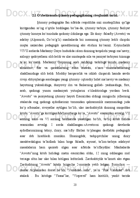 2.1 O zbekistonda ijtimoiy pedagogikaning rivojlanish tarixi.ʻ
                          Ijtimoiy   pedagogika   fan   sifatida   respublika   miz   mustaqillikni   qo lga	
ʻ
kiritgandan   so ng   o qitila   boshlagan   bo lsa-da,   ijtimoiy   tarbiya,   ijtimoiy   faoliyat	
ʻ ʻ ʻ
ijtimoiy himoya ko rinishida qadimiy ildizlarga ega. Ilk diniy -falsafiy (Avesto) va	
ʻ
adabiy   (Alpomish,   Go ro g li)   manbalarda   biz   insonning   ijtimoiy   kelib   chiqishi	
ʻ ʻ ʻ
nuqtai   nazaridan   pedagogik   qarashlarning   aks   etishini   ko ramiz.   Keyinchalik	
ʻ
VIVII asrlarda Markaziy Osiyo hududida islom dinining tarqalishi yangi ma naviy,	
ʼ
axloqiy qadriyatlarni olib keldi va ular mintaqada oila va jamiyat tarbiyasi tizimiga
ta sir   ko rsatdi.   Markaziy   Osiyoning   arab   xalifaligi   tarkibiga   kirishi   madaniy	
ʼ ʻ
almashuv,   fikr   va   qarashlarning   erkin   kurashi,   o zaro   munosabatlarning	
ʻ
shakllanishiga   olib   keldi.   Moddiy   barqarorlik   va   ishlab   chiqarish   hamda   savdo
rivoji ehtiyojlariga asoslangan yangi ijtimoiy- iqtisodiy holat ma naviy va madaniy	
ʼ
hayotning   yuksalishiga,   dunyoviy   ilm   va   fanlarning   gullab-   yashnashiga,   fors,
arab,   qadimgi   yunon   madaniyati   yutuqlarini   o zlashtirishga   yordam   berdi.	
ʻ
“Avesto”   va   jamiyatning   ijtimoiy   hayoti   Eramizdan   oldingi   minginchi   yillarning
otalarida   eng   qadimgi   ajdodlarimiz   tomonidan   qahramonlik   mazmunidagi   juda
ko p   afsonalar,   rivoyatlar   aytilgan   bo lib,   ular   zardushtiylik   dinining   muqaddas	
ʻ ʻ
kitobi “Avesto”ga kiritilgan.Ma'lumotlarga ko ra, “Avesto” eramizdan avvalgi VII	
ʻ
asrning   oxiri   va   VI   asrning   boshlarida   yaratilgan   bo lib,   to liq   kitob   holida	
ʻ ʻ
eramizdan   avvalgi   I   asrda   shakllangan.«Avesto»ni   qadimgi   davrlarda
ajdodlarimizning   tabiiy,   ilmiy,   ma rifiy   fikrlari   to plangan   dastlabki   pedagogik	
ʼ ʻ
asar   deb   hisoblash   mumkin.   Shuningdek,   tadqiqotchilar   uning   diniy
xarakterdaligini   ta kidlash   bilan   birga   falsafa,   siyosat,   ta lim-tarbiya   adabiyot	
ʼ ʼ
masalalarini   ham   qamrab   olgan   asar   sifatida   ta riflaydilar.   Manbalarda	
ʼ
“Avesto”ning   kitob   holidagi   matni   eramizdan   oldin,   12   ming   oshlangan   mol
terisiga   oltin   har   ular   bilan   bitilgani   keltiriladi.   Zardushtiylik   ta limoti   aks   etgan	
ʼ
Zardushtning   “Avesto”   kitobi   bizgacha   2-nusxada   yetib   kelgan.   Birinchisi   —
duolar   to plamidan   iborat   bo lib,   “Vendidat-   sede”,   ya ni   “Pok   Vendidat”   deb	
ʻ ʻ ʼ
ataladi   .   Bu   kitobga   “Yasna”lar,   “Vispered”   ham   kiritilib,   yaxlit   tarzda
23