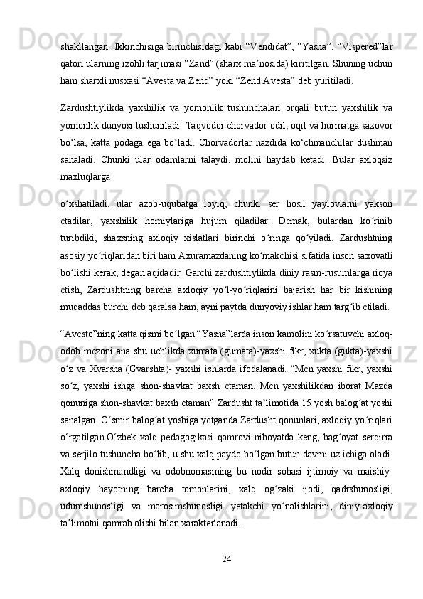 shakllangan.   Ikkinchisiga   birinchisidagi   kabi   “Vendidat”,   “Yasna”,   “Vispered”lar
qatori ularning izohli tarjimasi “Zand” (sharx ma nosida) kiritilgan. Shuning uchunʼ
ham sharxli nusxasi “Avesta va Zend” yoki “Zend Avesta” deb yuritiladi.
Zardushtiylikda   yaxshilik   va   yomonlik   tushunchalari   orqali   butun   yaxshilik   va
yomonlik dunyosi tushuniladi. Taqvodor chorvador odil, oqil va hurmatga sazovor
bo lsa,   katta   podaga   ega   bo ladi.   Chorvadorlar   nazdida   ko‘chmanchilar   dushman	
ʻ ʻ
sanaladi.   Chunki   ular   odamlarni   talaydi,   molini   haydab   ketadi.   Bular   axloqsiz
maxluqlarga
o xshatiladi,   ular   azob-uqubatga   loyiq,   chunki   ser   hosil   yaylovlarni   yakson
ʻ
etadilar,   yaxshilik   homiylariga   hujum   qiladilar.   Demak,   bulardan   ko rinib	
ʻ
turibdiki,   shaxsning   axloqiy   xislatlari   birinchi   o ringa   qo yiladi.   Zardushtning	
ʻ ʻ
asosiy yo riqlaridan biri ham Axuramazdaning ko makchisi sifatida inson saxovatli	
ʻ ʻ
bo lishi kerak, degan aqidadir. Garchi zardushtiylikda diniy rasm-rusumlarga rioya	
ʻ
etish,   Zardushtning   barcha   axloqiy   yo l-yo riqlarini   bajarish   har   bir   kishining	
ʻ ʻ
muqaddas burchi deb qaralsa ham, ayni paytda dunyoviy ishlar ham targ ib etiladi.	
ʻ
“Avesto”ning katta qismi bo lgan “Yasna”larda inson kamolini ko rsatuvchi axloq-	
ʻ ʻ
odob mezoni ana shu uchlikda xumata (gumata)-yaxshi fikr, xukta (gukta)-yaxshi
o z  va Xvarsha (Gvarshta)-  yaxshi  ishlarda ifodalanadi. “Men  yaxshi  fikr, yaxshi	
ʻ
so z,   yaxshi   ishga   shon-shavkat   baxsh   etaman.   Men   yaxshilikdan   iborat   Mazda
ʻ
qonuniga shon-shavkat baxsh etaman” Zardusht ta limotida 15 yosh balog at yoshi	
ʼ ʻ
sanalgan. O smir balog at yoshiga yetganda Zardusht qonunlari, axloqiy yo riqlari	
ʻ ʻ ʻ
o‘rgatilgan.O‘zbek   xalq   pedagogikasi   qamrovi   nihoyatda   keng,   bag oyat   serqirra	
ʻ
va serjilo tushuncha bo lib, u shu xalq paydo bo lgan butun davrni uz ichiga oladi.	
ʻ ʻ
Xalq   donishmandligi   va   odobnomasining   bu   nodir   sohasi   ijtimoiy   va   maishiy-
axloqiy   hayotning   barcha   tomonlarini,   xalq   og zaki   ijodi,   qadrshunosligi,	
ʻ
udumshunosligi   va   marosimshunosligi   yetakchi   yo nalishlarini,   diniy-axloqiy	
ʻ
ta limotni qamrab olishi bilan xarakterlanadi.	
ʼ
24