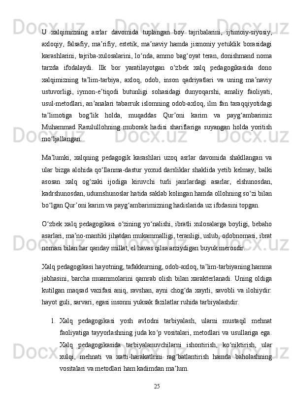 U   xalqimizning   asrlar   davomida   tuplangan   boy   tajribalarini,   ijtimoiy-siyosiy,
axloqiy,   falsafiy,   ma rifiy,   estetik,   ma naviy   hamda   jismoniy   yetuklik   borasidagiʼ ʼ
karashlarini, tajriba-xulosalarini, lo nda, ammo bag oyat  teran, donishmand noma	
ʻ ʻ
tarzda   ifodalaydi.   Ilk   bor   yaratilayotgan   o zbek   xalq   pedagogikasida   dono	
ʻ
xalqimizning   ta lim-tarbiya,   axloq,   odob,   inson   qadriyatlari   va   uning   ma naviy	
ʼ ʼ
ustuvorligi,   iymon-e tiqodi   butunligi   sohasidagi   dunyoqarshi,   amaliy   faoliyati,	
ʼ
usul-metodlari,   an analari   tabarruk   islomning   odob-axloq,   ilm   fan  taraqqiyotidagi	
ʼ
ta limotiga   bog lik   holda,   muqaddas   Qur oni   karim   va   payg ambarimiz	
ʼ ʻ ʼ ʻ
Muhammad   Rasulullohning   muborak   hadisi   shariflariga   suyangan   holda   yoritish
mo ljallangan. 
ʻ
Ma lumki,   xalqning   pedagogik   karashlari   uzoq   asrlar   davomida   shakllangan   va
ʼ
ular  bizga   alohida   qo‘llanma-dastur  yoxud  darsliklar   shaklida   yetib  kelmay,  balki
asosan   xalq   og zaki   ijodiga   kiruvchi   turli   janrlardagi   asarlar,   elshunosdan,	
ʻ
kadrshunosdan, udumshunoslar hatida saklab kolingan hamda ollohning so zi bilan	
ʻ
bo lgan Qur oni karim va payg ambarimizning hadislarida uz ifodasini topgan. 	
ʻ ʼ ʻ
O zbek   xalq   pedagogikasi   o zining   yo nalishi,   ibratli   xulosalarga   boyligi,   bebaho
ʻ ʻ ʻ
asarlari, ma no-mantiki jihatdan mukammalligi, teranligi, uslub, odobnomasi, ibrat	
ʼ
nomasi bilan har qanday millat, el havas qilsa arziydigan buyuk merosdir. 
Xalq pedagogikasi hayotning, tafakkurning, odob-axloq, ta lim-tarbiyaning hamma	
ʼ
jabhasini,   barcha   muammolarini   qamrab   olish   bilan   xarakterlanadi.   Uning   oldiga
kutilgan maqsad  vazifasi  aniq,  ravshan,  ayni  chog da  xayrli,  savobli   va  ilohiydir:	
ʻ
hayot guli, sarvari, egasi insonni yuksak fazilatlar ruhida tarbiyalashdir. 
1. Xalq   pedagogikasi   yosh   avlodni   tarbiyalash,   ularni   mustaqil   mehnat
faoliyatiga tayyorlashning juda ko p vositalari, metodlari va usullariga ega.	
ʻ
Xalq   pedagogikasida   tarbiyalanuvchilarni   ishontirish,   ko niktirish,   ular	
ʻ
xulqi,   mehnati   va   xatti-harakatlrini   rag batlantirish   hamda   baholashning	
ʻ
vositalari va metodlari ham kadimdan ma lum.
ʼ
25