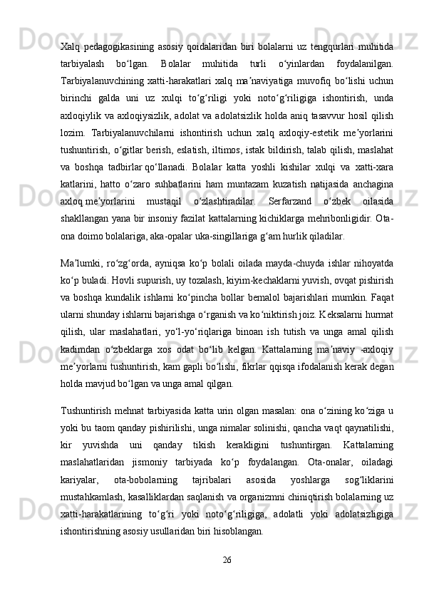 Xalq   pedagogikasining   asosiy   qoidalaridan   biri   bolalarni   uz   tengqurlari   muhitida
tarbiyalash   bo lgan.   Bolalar   muhitida   turli   o yinlardan   foydalanilgan.ʻ ʻ
Tarbiyalanuvchining   xatti-harakatlari   xalq   ma naviyatiga   muvofiq   bo lishi   uchun	
ʼ ʻ
birinchi   galda   uni   uz   xulqi   to g riligi   yoki   noto g riligiga   ishontirish,   unda	
ʻ ʻ ʻ ʻ
axloqiylik va axloqiysizlik, adolat va adolatsizlik holda aniq tasavvur  hosil  qilish
lozim.   Tarbiyalanuvchilarni   ishontirish   uchun   xalq   axloqiy-estetik   me yorlarini	
ʼ
tushuntirish, o gitlar berish, eslatish, iltimos, istak bildirish, talab qilish, maslahat	
ʻ
va   boshqa   tadbirlar   qo‘llanadi.   Bolalar   katta   yoshli   kishilar   xulqi   va   xatti-xara
katlarini,   hatto   o zaro   suhbatlarini   ham   muntazam   kuzatish   natijasida   anchagina	
ʻ
axloq   me yorlarini   mustaqil   o zlashtiradilar.   Serfarzand   o zbek   oilasida	
ʼ ʻ ʻ
shakllangan yana bir insoniy fazilat kattalarning kichiklarga mehribonligidir. Ota-
ona doimo bolalariga, aka-opalar uka-singillariga g am hurlik qiladilar. 	
ʻ
Ma lumki,   ro zg orda,   ayniqsa   ko p   bolali   oilada   mayda-chuyda   ishlar   nihoyatda	
ʼ ʻ ʻ ʻ
ko p buladi. Hovli supurish, uy tozalash, kiyim-kechaklarni yuvish, ovqat pishirish
ʻ
va   boshqa   kundalik   ishlarni   ko pincha   bollar   bemalol   bajarishlari   mumkin.   Faqat	
ʻ
ularni shunday ishlarni bajarishga o rganish va ko niktirish joiz. Keksalarni hurmat	
ʻ ʻ
qilish,   ular   maslahatlari,   yo‘l-yo‘riqlariga   binoan   ish   tutish   va   unga   amal   qilish
kadimdan   o zbeklarga   xos   odat   bo lib   kelgan.   Kattalarning   ma naviy   -axloqiy	
ʻ ʻ ʼ
me yorlarni tushuntirish, kam gapli bo lishi, fikrlar	
ʼ ʻ   qqisqa ifodalanish kerak degan
holda mavjud bo lgan va unga amal qilgan. 	
ʻ
Tushuntirish mehnat tarbiyasida katta urin olgan masalan:  ona o zining ko ziga u	
ʻ ʻ
yoki bu taom qanday pishirilishi, unga nimalar solinishi, qancha vaqt qaynatilishi,
kir   yuvishda   uni   qanday   tikish   kerakligini   tushuntirgan.   Kattalarning
maslahatlaridan   jismoniy   tarbiyada   ko p   foydalangan.   Ota-onalar,   oiladagi	
ʻ
kariyalar,   ota-bobolarning   tajribalari   asosida   yoshlarga   sog liklarini	
ʻ
mustahkamlash, kasalliklardan saqlanish va organizmni chiniqtirish bolalarning uz
xatti-harakatlarining   to g ri   yoki   noto g riligiga,   adolatli   yoki   adolatsizligiga	
ʻ ʻ ʻ ʻ
ishontirishning asosiy usullaridan biri hisoblangan. 
26