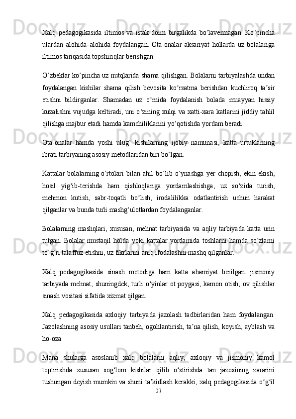 Xalq   pedagogikasida   iltimos   va   istak   doim   birgalikda   bo lavermagan.   Ko pinchaʻ ʻ
ulardan   alohida–alohida   foydalangan.   Ota-onalar   aksariyat   hollarda   uz   bolalariga
iltimos tariqasida topshiriqlar berishgan.
O zbeklar ko pincha uz nutqlarida shama qilishgan. Bolalarni tarbiyalashda undan	
ʻ ʻ
foydalangan   kishilar   shama   qilish   bevosita   ko rsatma   berishdan   kuchliroq   ta sir	
ʻ ʼ
etishni   bildirganlar.   Shamadan   uz   o rnida   foydalanish   bolada   muayyan   hissiy	
ʻ
kuzalishni vujudga keltiradi, uni o zining xulqi va xatti-xara katlarini jiddiy tahlil	
ʻ
qilishga majbur etadi hamda kamchiliklarini yo‘qotishda yordam beradi. 
Ota-onalar   hamda   yoshi   ulug   kishilarning   ijobiy   namunasi,   katta   urtuklarning	
ʻ
ibrati tarbiyaning asosiy metodlaridan biri bo lgan. 	
ʻ
Kattalar   bolalarning   o‘rtolari   bilan   ahil   bo lib   o ynashga   yer   chopish,   ekin   ekish,	
ʻ ʻ
hosil   yig ib-terishda   ham   qishloqlariga   yordamlashishga,   uz   so zida   turish,	
ʻ ʻ
mehmon   kutish,   sabr-toqatli   bo lish,   irodalilikka   odatlantirish   uchun   harakat	
ʻ
qilganlar va bunda turli mashg ulotlardan foydalanganlar. 	
ʻ
Bolalarning   mashqlari,   xususan,   mehnat   tarbiyasida   va   aqliy   tarbiyada   katta   urin
tutgan.   Bolalar   mustaqil   holda   yoki   kattalar   yordamida   toshlarni   hamda   so zlarni	
ʻ
to g ri talaffuz etishni, uz fikrlarini aniq ifodalashni mashq qilganlar. 	
ʻ ʻ
Xalq   pedagogikasida   sinash   metodiga   ham   katta   ahamiyat   berilgan.   jismoniy
tarbiyada mehnat, shuningdek, turli  o yinlar ot  poygasi, kamon otish, ov qilishlar	
ʻ
sinash vositasi sifatida xizmat qilgan.
Xalq   pedagogikasida   axloqiy   tarbiyada   jazolash   tadbirlaridan   ham   foydalangan.
Jazolashning asosiy usullari tanbeh, ogohlantirish, ta na qilish, koyish, ayblash va	
ʼ
ho-oza. 
Mana   shularga   asoslanib   xalq   bolalarni   aqliy,   axloqiy   va   jismoniy   kamol
toptirishda   xususan   sog lom   kishilar   qilib   o stirishda   tan   jazosining   zararini	
ʻ ʻ
tushungan deyish mumkin va shuni ta kidlash kerakki, xalq pedagogikasida o g il	
ʼ ʻ ʻ
27 