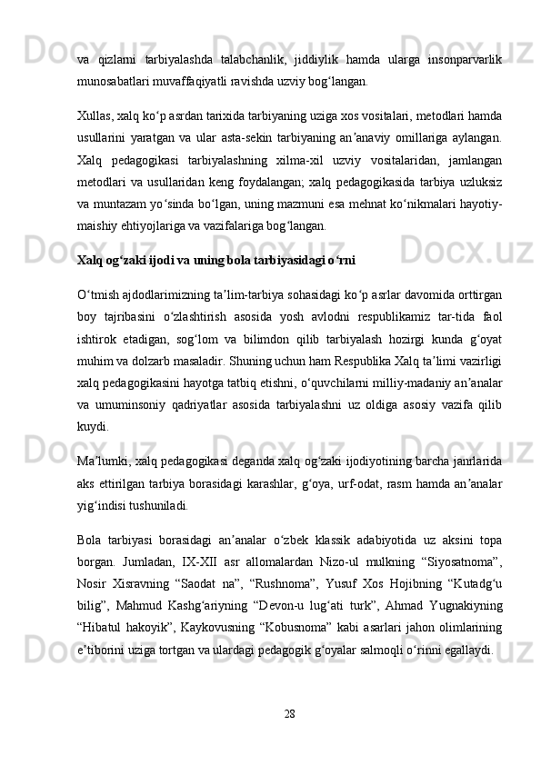 va   qizlarni   tarbiyalashda   talabchanlik,   jiddiylik   hamda   ularga   insonparvarlik
munosabatlari muvaffaqiyatli ravishda uzviy bog langan. ʻ
Xullas, xalq ko p asrdan tarixida tarbiyaning uziga xos vositalari, metodlari hamda	
ʻ
usullarini   yaratgan   va   ular   asta-sekin   tarbiyaning   an anaviy   omillariga   aylangan.	
ʼ
Xalq   pedagogikasi   tarbiyalashning   xilma-xil   uzviy   vositalaridan,   jamlangan
metodlari   va   usullaridan   keng   foydalangan;   xalq   pedagogikasida   tarbiya   uzluksiz
va muntazam yo sinda bo lgan, uning mazmuni esa mehnat ko nikmalari hayotiy-	
ʻ ʻ ʻ
maishiy ehtiyojlariga va vazifalariga bog langan. 	
ʻ
Xalq og zaki ijodi va uning bola tarbiyasidagi o rni	
ʻ ʻ
O tmish ajdodlarimizning ta lim-tarbiya sohasidagi ko p asrlar davomida orttirgan	
ʻ ʼ ʻ
boy   tajribasini   o zlashtirish   asosida   yosh   avlodni   respublikamiz   tar-tida   faol	
ʻ
ishtirok   etadigan,   sog lom   va   bilimdon   qilib   tarbiyalash   hozirgi   kunda   g oyat	
ʻ ʻ
muhim va dolzarb masaladir. Shuning uchun ham Respublika Xalq ta limi vazirligi	
ʼ
xalq pedagogikasini hayotga tatbiq   etishni, o‘quvchilarni milliy-madaniy an analar	
ʼ
va   umuminsoniy   qadriyatlar   asosida   tarbiyalashni   uz   oldiga   asosiy   vazifa   qilib
kuydi.
Ma lumki, xalq pedagogikasi deganda xalq og zaki ijodiyotining barcha janrlarida	
ʼ ʻ
aks   ettirilgan   tarbiya   borasidagi   karashlar,   g oya,   urf-odat,   rasm   hamda   an analar	
ʻ ʼ
yig indisi tushuniladi.	
ʻ
Bola   tarbiyasi   borasidagi   an analar   o zbek   klassik   adabiyotida   uz   aksini   topa	
ʼ ʻ
borgan.   Jumladan,   IX-XII   asr   allomalardan   Nizo-ul   mulkning   “Siyosatnoma”,
Nosir   Xisravning   “Saodat   na”,   “Rushnoma”,   Yusuf   Xos   Hojibning   “Kutadg u	
ʻ
bilig”,   Mahmud   Kashg ariyning   “Devon-u   lug ati   turk”,   Ahmad   Yugnakiyning	
ʻ ʻ
“Hibatul   hakoyik”,   Kaykovusning   “Kobusnoma”   kabi   asarlari   jahon   olimlarining
e tiborini uziga tortgan va ulardagi pedagogik g oyalar salmoqli o rinni egallaydi.	
ʼ ʻ ʻ
28 
