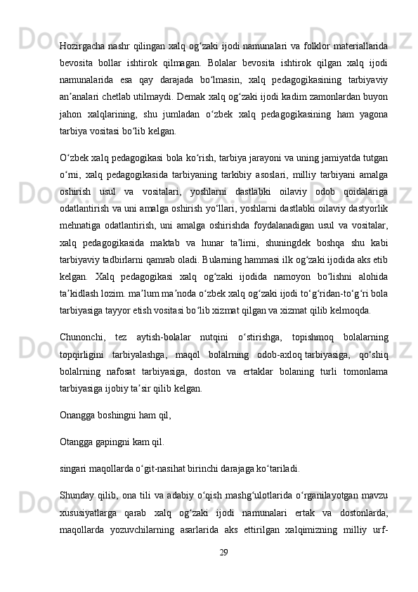Hozirgacha nashr  qilingan xalq og zaki  ijodi namunalari va folklor materiallaridaʻ
bevosita   bollar   ishtirok   qilmagan.   Bolalar   bevosita   ishtirok   qilgan   xalq   ijodi
namunalarida   esa   qay   darajada   bo lmasin,   xalq   pedagogikasining   tarbiyaviy	
ʻ
an analari chetlab utilmaydi. Demak xalq og zaki ijodi kadim zamonlardan buyon	
ʼ ʻ
jahon   xalqlarining,   shu   jumladan   o zbek   xalq   pedagogikasining   ham   yagona	
ʻ
tarbiya vositasi bo lib kelgan.	
ʻ
O zbek xalq pedagogikasi bola ko rish, tarbiya jarayoni va uning jamiyatda tutgan	
ʻ ʻ
o rni,   xalq   pedagogikasida   tarbiyaning   tarkibiy   asoslari,   milliy   tarbiyani   amalga
ʻ
oshirish   usul   va   vositalari,   yoshlarni   dastlabki   oilaviy   odob   qoidalariga
odatlantirish va uni amalga oshirish yo‘llari, yoshlarni dastlabki oilaviy dastyorlik
mehnatiga   odatlantirish,   uni   amalga   oshirishda   foydalanadigan   usul   va   vositalar,
xalq   pedagogikasida   maktab   va   hunar   ta limi,   shuningdek   boshqa   shu   kabi	
ʼ
tarbiyaviy tadbirlarni qamrab oladi. Bularning hammasi ilk og zaki ijodida aks etib	
ʻ
kelgan.   Xalq   pedagogikasi   xalq   og zaki   ijodida   namoyon   bo lishni   alohida	
ʻ ʻ
ta kidlash lozim. ma lum ma noda o zbek xalq og zaki ijodi to‘g ridan-to‘g ri bola	
ʼ ʼ ʼ ʻ ʻ ʻ ʻ
tarbiyasiga tayyor etish vositasi bo lib xizmat qilgan va xizmat qilib kelmoqda. 	
ʻ
Chunonchi,   tez   aytish-bolalar   nutqini   o stirishga,   topishmoq   bolalarning	
ʻ
topqirligini   tarbiyalashga,   maqol   bolalrning   odob-axloq   tarbiyasiga,   qo‘shiq
bolalrning   nafosat   tarbiyasiga,   doston   va   ertaklar   bolaning   turli   tomonlama
tarbiyasiga ijobiy ta sir qilib kelgan. 	
ʼ
Onangga boshingni ham qil,
Otangga gapingni kam qil.
singari maqollarda o git-nasihat birinchi darajaga ko tariladi. 
ʻ ʻ
Shunday   qilib,   ona   tili   va   adabiy   o qish   mashg ulotlarida   o rganilayotgan   mavzu	
ʻ ʻ ʻ
xususiyatlarga   qarab   xalq   og zaki   ijodi   namunalari   ertak   va   dostonlarda,	
ʻ
maqollarda   yozuvchilarning   asarlarida   aks   ettirilgan   xalqimizning   milliy   urf-
29