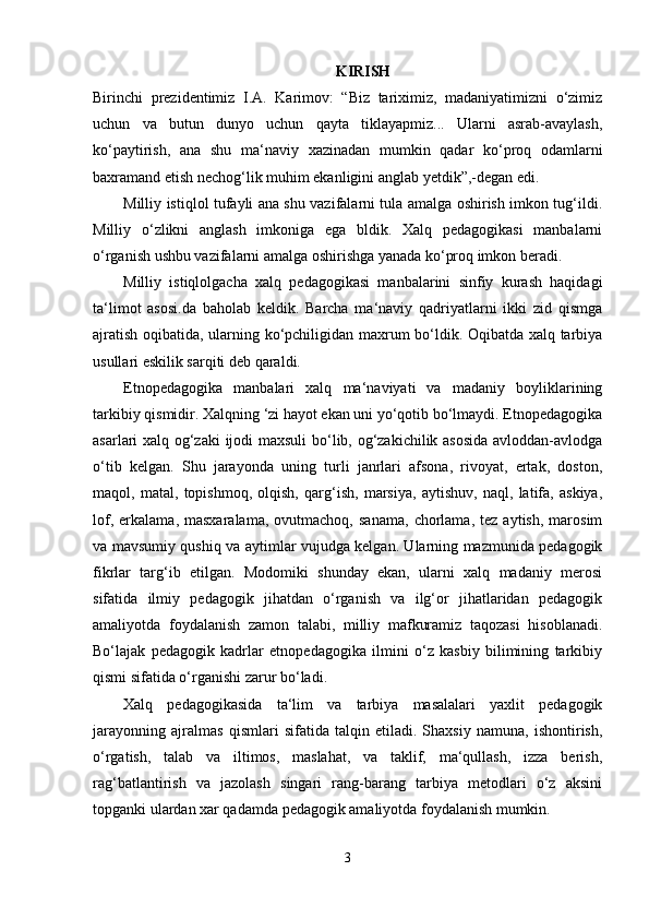 KIRISH
Birinchi   prezidentimiz   I.A.   Karimov:   “Biz   tariximiz,   madaniyatimizni   o‘zimiz
uchun   va   butun   dunyo   uchun   qayta   tiklayapmiz...   Ularni   asrab-avaylash,
ko‘paytirish,   ana   shu   ma‘naviy   xazinadan   mumkin   qadar   ko‘proq   odamlarni
baxramand etish nechog‘lik muhim ekanligini anglab yetdik”,-degan edi. 
Milliy istiqlol tufayli ana shu vazifalarni tula amalga oshirish imkon tug‘ildi.
Milliy   o‘zlikni   anglash   imkoniga   ega   bldik.   Xalq   pedagogikasi   manbalarni
o‘rganish ushbu vazifalarni amalga oshirishga yanada ko‘proq imkon beradi. 
Milliy   istiqlolgacha   xalq   pedagogikasi   manbalarini   sinfiy   kurash   haqidagi
ta‘limot   asosi.da   baholab   keldik.   Barcha   ma‘naviy   qadriyatlarni   ikki   zid   qismga
ajratish oqibatida, ularning ko‘pchiligidan maxrum bo‘ldik. Oqibatda xalq tarbiya
usullari eskilik sarqiti deb qaraldi. 
Etnopedagogika   manbalari   xalq   ma‘naviyati   va   madaniy   boyliklarining
tarkibiy qismidir. Xalqning ‘zi hayot ekan uni yo‘qotib bo‘lmaydi. Etnopedagogika
asarlari xalq og‘zaki  ijodi maxsuli  bo‘lib, og‘zakichilik asosida avloddan-avlodga
o‘tib   kelgan.   Shu   jarayonda   uning   turli   janrlari   afsona,   rivoyat,   ertak,   doston,
maqol,   matal,   topishmoq,   olqish,   qarg‘ish,   marsiya,   aytishuv,   naql,   latifa,   askiya,
lof,   erkalama,  masxaralama,   ovutmachoq,   sanama,   chorlama,   tez   aytish,   marosim
va mavsumiy qushiq va aytimlar vujudga kelgan. Ularning mazmunida pedagogik
fikrlar   targ‘ib   etilgan.   Modomiki   shunday   ekan,   ularni   xalq   madaniy   merosi
sifatida   ilmiy   pedagogik   jihatdan   o‘rganish   va   ilg‘or   jihatlaridan   pedagogik
amaliyotda   foydalanish   zamon   talabi,   milliy   mafkuramiz   taqozasi   hisoblanadi.
Bo‘lajak   pedagogik   kadrlar   etnopedagogika   ilmini   o‘z   kasbiy   bilimining   tarkibiy
qismi sifatida o‘rganishi zarur bo‘ladi. 
Xalq   pedagogikasida   ta‘lim   va   tarbiya   masalalari   yaxlit   pedagogik
jarayonning   ajralmas   qismlari   sifatida   talqin   etiladi.   Shaxsiy   namuna,   ishontirish,
o‘rgatish,   talab   va   iltimos,   maslahat,   va   taklif,   ma‘qullash,   izza   berish,
rag‘batlantirish   va   jazolash   singari   rang-barang   tarbiya   metodlari   o‘z   aksini
topganki ulardan xar qadamda pedagogik amaliyotda foydalanish mumkin. 
3 