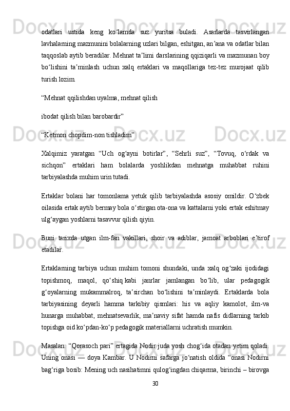 odatlari   ustida   keng   ko lamda   suz   yuritsa   buladi.   Asarlarda   tasvirlanganʻ
lavhalarning mazmunini bolalarning uzlari bilgan, eshitgan, an ana va odatlar bilan	
ʼ
taqqoslab aytib beradilar. Mehnat ta limi darslarining	
ʼ   qqiziqarli va mazmunan boy
bo lishini   ta minlash   uchun   xalq   ertaklari   va   maqollariga   tez-tez   murojaat   qilib	
ʻ ʼ
turish lozim.
“Mehnat   qqilishdan uyalma, mehnat qilish
ibodat qilish bilan barobardir”
“Ketmon chopdim-non tishladim”
Xalqimiz   yaratgan   “Uch   og ayni   botirlar”,   “Sehrli   suz”,   “Tovuq,   o rdak   va	
ʻ ʻ
sichqon”   ertaklari   ham   bolalarda   yoshlikdan   mehnatga   muhabbat   ruhini
tarbiyalashda muhim urin tutadi.
Ertaklar   bolani   har   tomonlama   yetuk   qilib   tarbiyalashda   asosiy   omildir.   O zbek	
ʻ
oilasida ertak aytib bermay bola o stirgan ota-ona va kattalarni yoki ertak eshitmay	
ʻ
ulg aygan yoshlarni tasavvur qilish	
ʻ   qiyin.
Buni   tarixda   utgan   ilm-fan   vakillari,   shoir   va   adiblar,   jamoat   arboblari   e tirof	
ʼ
etadilar.
Ertaklarning   tarbiya   uchun   muhim   tomoni   shundaki,   unda   xalq   og zaki   ijodidagi	
ʻ
topishmoq,   maqol,   qo‘shiq   kabi   janrlar   jamlangan   bo lib,   ular   pedagogik	
ʻ
g oyalarning   mukammalroq,   ta sirchan   bo lishini   ta minlaydi.   Ertaklarda   bola	
ʻ ʼ ʻ ʼ
tarbiyasining   deyarli   hamma   tarkibiy   qismlari:   his   va   aqliy   kamolot,   ilm-va
hunarga   muhabbat,   mehnatsevarlik,   ma naviy   sifat   hamda   nafis   didlarning   tarkib	
ʼ
topishga oid ko‘pdan-ko‘p pedagogik materiallarni uchratish mumkin. 
Masalan: “Qorasoch pari” ertagida Nodir juda yosh chog ida otadan yetim qoladi.	
ʻ
Uning  onasi   —   doya   Kambar.   U   Nodirni   safarga  jo natish   oldida  “onasi   Nodirni	
ʻ
bag riga bosib: Mening uch nasihatimni qulog ingdan chiqarma, birinchi – birovga	
ʻ ʻ
30 