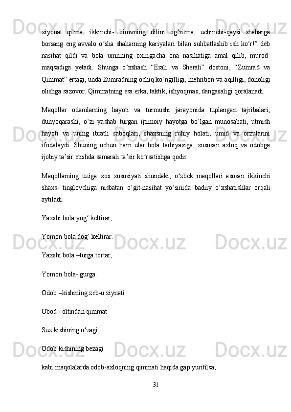 xiyonat   qilma,   ikkinchi-   birovning   dilini   og ritma,   uchinchi-qaysi   shahargaʻ
borsang   eng   avvalo   o sha   shaharning   kariyalari   bilan   suhbatlashib   ish   ko‘r!”   deb	
ʻ
nasihat   qildi   va   bola   umrining   oxirigacha   ona   nasihatiga   amal   qilib,   murod-
maqsadiga   yetadi.   Shunga   o xshash   “Erali   va   Sherali”   dostoni,   “Zumrad   va	
ʻ
Qimmat” ertagi, unda Zumradning ochiq ko‘ngilligi, mehribon va   aqilligi, donoligi
olishga sazovor. Qimmatning esa erka, taktik, ishyoqmas, dangasaligi qoralanadi.
Maqollar   odamlarning   hayoti   va   turmushi   jarayonida   tuplangan   tajribalari,
dunyoqarashi,   o zi   yashab   turgan   ijtimoiy   hayotga   bo lgan   munosabati,   utmish	
ʻ ʻ
hayoti   va   uning   ibratli   saboqlari,   shaxsning   ruhiy   holati,   umid   va   orzularini
ifodalaydi.   Shuning   uchun   ham   ular   bola   tarbiyasiga,   xususan   axloq   va   odobga
ijobiy ta sir etishda samarali ta sir ko rsatishga qodir. 	
ʼ ʼ ʻ
Maqollarning   uziga   xos   xususiyati   shundaki,   o zbek   maqollari   asosan   ikkinchi	
ʻ
shaxs-   tinglovchiga   nisbatan   o git-nasihat   yo sinida   badiiy   o xshatishlar   orqali	
ʻ ʻ ʻ
aytiladi. 
Yaxshi bola yog  keltirar,	
ʻ
Yomon bola dog  keltirar.
ʻ
Yaxshi bola –turga tortar,
Yomon bola- gurga.
Odob –kishining zeb-u ziynati
Obod –oltindan qimmat
Suz kishining o zagi
ʻ
Odob kishining bezagi
kabi maqolalarda odob-axloqning qimmati haqida gap yuritilsa,
31 
