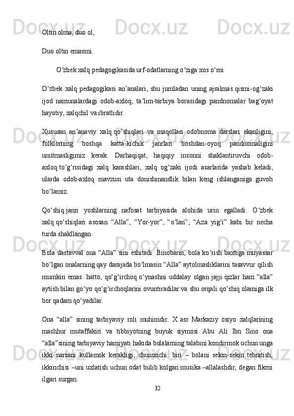 Oltin olma, duo ol,
Duo oltin emasmi. 
O zbek xalq pedagogikasida urf-odatlarning o ziga xosʻ ʻ   o‘rni
O zbek   xalq   pedagogikasi   an analari,   shu   jumladan   uning   ajralmas	
ʻ ʼ   qismi-og zaki	ʻ
ijod   namunalardagi   odob-axloq,   ta lim-tarbiya   borasidagi   pandnomalar   bag oyat	
ʼ ʻ
hayotiy, xalqchil va ibratlidir. 
Xususan   an anaviy   xalq	
ʼ   qo‘shiqlari   va   maqollari   odobnoma   darslari   ekanligini,
folklorning   boshqa   katta-kichik   janrlari   boshdan-oyoq   pandnomaligini
unutmasligimiz   kerak.   Darhaqiqat,   haqiqiy   insonni   shaklantiruvchi   odob-
axloq   to g risidagi   xalq   karashlari,   xalq   og zaki   ijodi   asarlarida   yashab   keladi,	
ʻ ʻ ʻ
ularda   odob-axloq   mavzusi   uta   donishmandlik   bilan   keng   ishlanganiga   guvoh
bo lamiz. 	
ʻ
Qo‘shiq   janri   yoshlarning   nafosat   tarbiyasida   alohida   urin   egalladi.   O zbek	
ʻ
xalq   qo‘shiqlari   asosan   “Alla”,   “Yor-yor”,   “o lan”,   “Aza   yig i”   kabi   bir   necha	
ʻ ʻ
turda shakllangan. 
Bola dastavval  ona “Alla” sini eshitadi. Binobarin, bola ko rish baxtiga muyassar	
ʻ
bo lgan onalarning qay darajada bo lmasin “Alla” aytolmasliklarini tasavvur qilish	
ʻ ʻ
mumkin   emas.   hatto,   qo‘g irchoq	
ʻ   o‘ynashni   uddalay   olgan   jajji   qizlar   ham   “alla”
aytish bilan go yo qo‘g irchoqlarini ovuntiradilar va shu orqali	
ʻ ʻ   qo‘shiq   olamiga ilk
bor   qadam   qo‘yadilar. 
Ona   “alla”   sining   tarbiyaviy   roli   muhimdir.   X   asr   Markaziy   osiyo   xalqlarining
mashhur   mutaffakiri   va   tibbiyotning   buyuk   siymosi   Abu   Ali   Ibn   Sino   ona
“alla”sining tarbiyaviy hamiyati hakida bolalarning talabini kondirmok uchun unga
ikki   narsani   kullamok   kerakligi,   chunonchi:   biri   –   bolani   sekin-sekin   tebratish,
ikkinchisi –uni uxlatish uchun odat bulib kolgan musika –allalashdir, degan fikrni
ilgari surgan. 
32