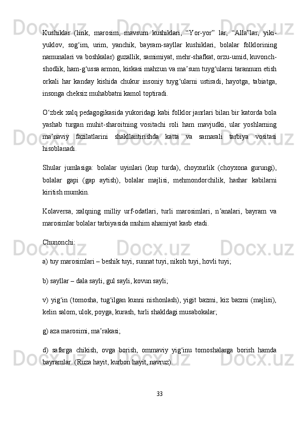 Kushiklar   (lirik,   marosim,   mavsum   kushiklari,   “Yor-yor”   lar,   “Alla”lar,   yiki-
yuklov,   sog im,   urim,   yanchik,   bayram-sayllar   kushiklari,   bolalar   folkloriningʻ
namunalari va boshkalar) guzallik, samimiyat, mehr-shafkat, orzu-umid, kuvonch-
shodlik, ham-g ussa armon, kiskasi mahzun va ma sum tuyg ularni tarannum etish	
ʻ ʼ ʻ
orkali   har   kanday   kishida   chukur   insoniy   tuyg ularni   ustiradi,   hayotga,   tabiatga,	
ʻ
insonga cheksiz muhabbatni kamol toptiradi. 
O zbek xalq pedagogikasida yukoridagi kabi folklor janrlari bilan bir katorda bola	
ʻ
yashab   turgan   muhit-sharoitning   vositachi   roli   ham   mavjudki,   ular   yoshlarning
ma naviy   fazilatlarini   shakllantirishda   katta   va   samarali   tarbiya   vositasi
ʼ
hisoblanadi. 
Shular   jumlasiga:   bolalar   uyinlari   (kup   turda),   choyxurlik   (choyxona   gurungi),
bolalar   gapi   (gap   aytish),   bolalar   majlisi,   mehmondorchilik,   hashar   kabilarni
kiritish mumkin. 
Kolaversa,   xalqning   milliy   urf-odatlari,   turli   marosimlari,   n analari,   bayram   va	
ʼ
marosimlar bolalar tarbiyasida muhim ahamiyat kasb etadi. 
Chunonchi:
a) tuy marosimlari – beshik tuyi, sunnat tuyi, nikoh tuyi, hovli tuyi;
b) sayllar – dala sayli, gul sayli, kovun sayli;
v)   yig in   (tomosha,   tug ilgan  kunni   nishonlash),   yigit   bazmi,   kiz  bazmi   (majlisi),	
ʻ ʻ
kelin salom, ulok, poyga, kurash, turli shakldagi musabokalar;
g) aza marosimi, ma rakasi;	
ʼ
d)   safarga   chikish,   ovga   borish,   ommaviy   yig inu   tomoshalarga   borish   hamda	
ʻ
bayramlar. (Ruza hayit, kurbon hayit, navruz).
33 