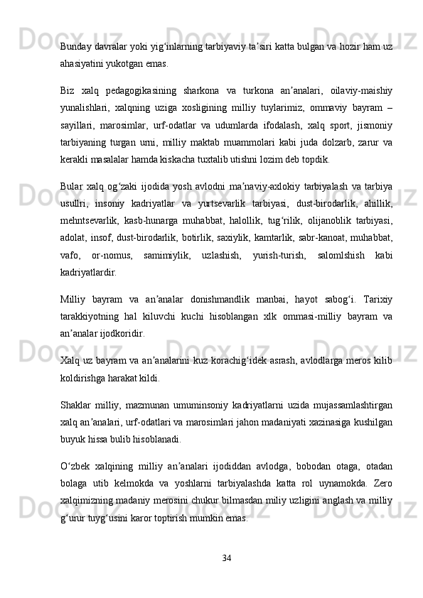 Bunday davralar yoki yig inlarning tarbiyaviy ta siri katta bulgan va hozir ham uzʻ ʼ
ahasiyatini yukotgan emas. 
Biz   xalq   pedagogikasining   sharkona   va   turkona   an analari,   oilaviy-maishiy	
ʼ
yunalishlari,   xalqning   uziga   xosligining   milliy   tuylarimiz,   ommaviy   bayram   –
sayillari,   marosimlar,   urf-odatlar   va   udumlarda   ifodalash,   xalq   sport,   jismoniy
tarbiyaning   turgan   urni,   milliy   maktab   muammolari   kabi   juda   dolzarb,   zarur   va
kerakli masalalar hamda kiskacha tuxtalib utishni lozim deb topdik. 
Bular   xalq   og zaki   ijodida   yosh   avlodni   ma naviy-axlokiy   tarbiyalash   va   tarbiya	
ʻ ʼ
usullri,   insoniy   kadriyatlar   va   yurtsevarlik   tarbiyasi,   dust-birodarlik,   ahillik,
mehntsevarlik,   kasb-hunarga   muhabbat,   halollik,   tug rilik,   olijanoblik   tarbiyasi,	
ʻ
adolat, insof, dust-birodarlik, botirlik, saxiylik,  kamtarlik, sabr-kanoat, muhabbat,
vafo,   or-nomus,   samimiylik,   uzlashish,   yurish-turish,   salomlshish   kabi
kadriyatlardir. 
Milliy   bayram   va   an analar   donishmandlik   manbai,   hayot   sabog i.   Tarixiy	
ʼ ʻ
tarakkiyotning   hal   kiluvchi   kuchi   hisoblangan   xlk   ommasi-milliy   bayram   va
an analar ijodkoridir. 	
ʼ
Xalq uz  bayram  va  an analarini  kuz  korachig idek  asrash,  avlodlarga  meros  kilib	
ʼ ʻ
koldirishga harakat kildi. 
Shaklar   milliy,   mazmunan   umuminsoniy   kadriyatlarni   uzida   mujassamlashtirgan
xalq an analari, urf-odatlari va marosimlari jahon madaniyati xazinasiga kushilgan	
ʼ
buyuk hissa bulib hisoblanadi. 
O zbek   xalqining   milliy   an analari   ijodiddan   avlodga,   bobodan   otaga,   otadan	
ʻ ʼ
bolaga   utib   kelmokda   va   yoshlarni   tarbiyalashda   katta   rol   uynamokda.   Zero
xalqimizning madaniy merosini chukur bilmasdan miliy uzligini anglash va milliy
g urur tuyg usini karor toptirish mumkin emas.
ʻ ʻ
34 