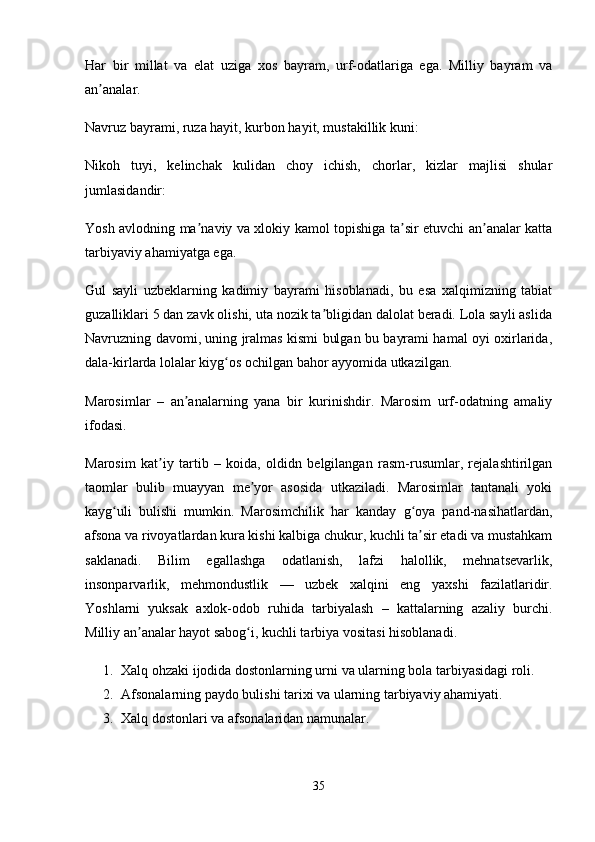 Har   bir   millat   va   elat   uziga   xos   bayram,   urf-odatlariga   ega.   Milliy   bayram   va
an analar.ʼ
Navruz bayrami, ruza hayit, kurbon hayit, mustakillik kuni:
Nikoh   tuyi,   kelinchak   kulidan   choy   ichish,   chorlar,   kizlar   majlisi   shular
jumlasidandir:
Yosh avlodning ma naviy va xlokiy kamol topishiga ta sir etuvchi an analar katta	
ʼ ʼ ʼ
tarbiyaviy ahamiyatga ega. 
Gul   sayli   uzbeklarning   kadimiy   bayrami   hisoblanadi,   bu   esa   xalqimizning   tabiat
guzalliklari 5 dan zavk olishi, uta nozik ta bligidan dalolat beradi. Lola sayli aslida	
ʼ
Navruzning davomi, uning jralmas kismi bulgan bu bayrami hamal oyi oxirlarida,
dala-kirlarda lolalar kiyg os ochilgan bahor ayyomida utkazilgan. 	
ʻ
Marosimlar   –   an analarning   yana   bir   kurinishdir.   Marosim   urf-odatning   amaliy	
ʼ
ifodasi.
Marosim   kat iy   tartib   –   koida,   oldidn   belgilangan   rasm-rusumlar,   rejalashtirilgan	
ʼ
taomlar   bulib   muayyan   me yor   asosida   utkaziladi.   Marosimlar   tantanali   yoki	
ʼ
kayg uli   bulishi   mumkin.   Marosimchilik   har   kanday   g oya   pand-nasihatlardan,	
ʻ ʻ
afsona va rivoyatlardan kura kishi kalbiga chukur, kuchli ta sir etadi va mustahkam	
ʼ
saklanadi.   Bilim   egallashga   odatlanish,   lafzi   halollik,   mehnatsevarlik,
insonparvarlik,   mehmondustlik   —   uzbek   xalqini   eng   yaxshi   fazilatlaridir.
Yoshlarni   yuksak   axlok-odob   ruhida   tarbiyalash   –   kattalarning   azaliy   burchi.
Milliy an analar hayot sabog i, kuchli tarbiya vositasi hisoblanadi. 	
ʼ ʻ
1. Xalq ohzaki ijodida dostonlarning urni va ularning bola tarbiyasidagi roli.
2. Afsonalarning paydo bulishi tarixi va ularning tarbiyaviy ahamiyati.
3. Xalq dostonlari va afsonalaridan namunalar. 
35 