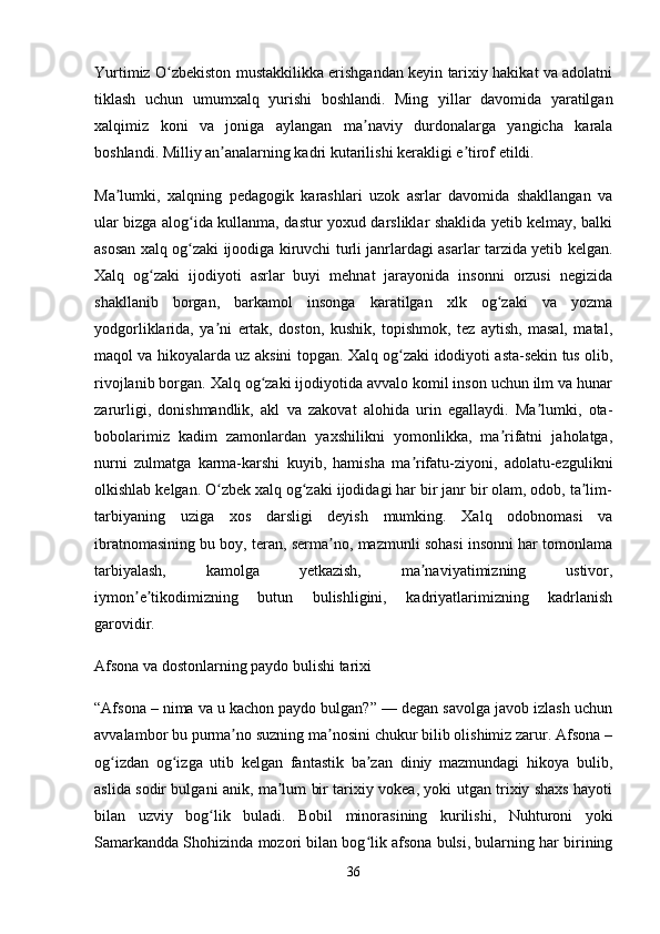 Yurtimiz O zbekiston mustakkilikka erishgandan keyin tarixiy hakikat va adolatniʻ
tiklash   uchun   umumxalq   yurishi   boshlandi.   Ming   yillar   davomida   yaratilgan
xalqimiz   koni   va   joniga   aylangan   ma naviy   durdonalarga   yangicha   karala	
ʼ
boshlandi. Milliy an analarning kadri kutarilishi kerakligi e tirof etildi.	
ʼ ʼ
Ma lumki,   xalqning   pedagogik   karashlari   uzok   asrlar   davomida   shakllangan   va	
ʼ
ular bizga alog ida kullanma, dastur yoxud darsliklar shaklida yetib kelmay, balki	
ʻ
asosan xalq og zaki ijoodiga kiruvchi turli janrlardagi asarlar tarzida yetib kelgan.
ʻ
Xalq   og zaki   ijodiyoti   asrlar   buyi   mehnat   jarayonida   insonni   orzusi   negizida	
ʻ
shakllanib   borgan,   barkamol   insonga   karatilgan   xlk   og zaki   va   yozma	
ʻ
yodgorliklarida,   ya ni   ertak,   doston,   kushik,   topishmok,   tez   aytish,   masal,   matal,	
ʼ
maqol va hikoyalarda uz aksini topgan. Xalq og zaki idodiyoti asta-sekin tus olib,	
ʻ
rivojlanib borgan. Xalq og zaki ijodiyotida avvalo komil inson uchun ilm va hunar	
ʻ
zarurligi,   donishmandlik,   akl   va   zakovat   alohida   urin   egallaydi.   Ma lumki,   ota-	
ʼ
bobolarimiz   kadim   zamonlardan   yaxshilikni   yomonlikka,   ma rifatni   jaholatga,	
ʼ
nurni   zulmatga   karma-karshi   kuyib,   hamisha   ma rifatu-ziyoni,   adolatu-ezgulikni	
ʼ
olkishlab kelgan. O zbek xalq og zaki ijodidagi har bir janr bir olam, odob, ta lim-	
ʻ ʻ ʼ
tarbiyaning   uziga   xos   darsligi   deyish   mumking.   Xalq   odobnomasi   va
ibratnomasining bu boy, teran, serma no, mazmunli sohasi insonni har tomonlama	
ʼ
tarbiyalash,   kamolga   yetkazish,   ma naviyatimizning   ustivor,	
ʼ
iymon e tikodimizning   butun   bulishligini,   kadriyatlarimizning   kadrlanish	
ʼ ʼ
garovidir. 
Afsona va dostonlarning paydo bulishi tarixi
“Afsona – nima va u kachon paydo bulgan?” — degan savolga javob izlash uchun
avvalambor bu purma no suzning ma nosini chukur bilib olishimiz zarur. Afsona –	
ʼ ʼ
og izdan   og izga   utib   kelgan   fantastik   ba zan   diniy   mazmundagi   hikoya   bulib,	
ʻ ʻ ʼ
aslida sodir bulgani anik, ma lum bir tarixiy vokea, yoki utgan trixiy shaxs hayoti	
ʼ
bilan   uzviy   bog lik   buladi.   Bobil   minorasining   kurilishi,   Nuhturoni   yoki	
ʻ
Samarkandda Shohizinda mozori bilan bog lik afsona bulsi, bularning har birining	
ʻ
36 